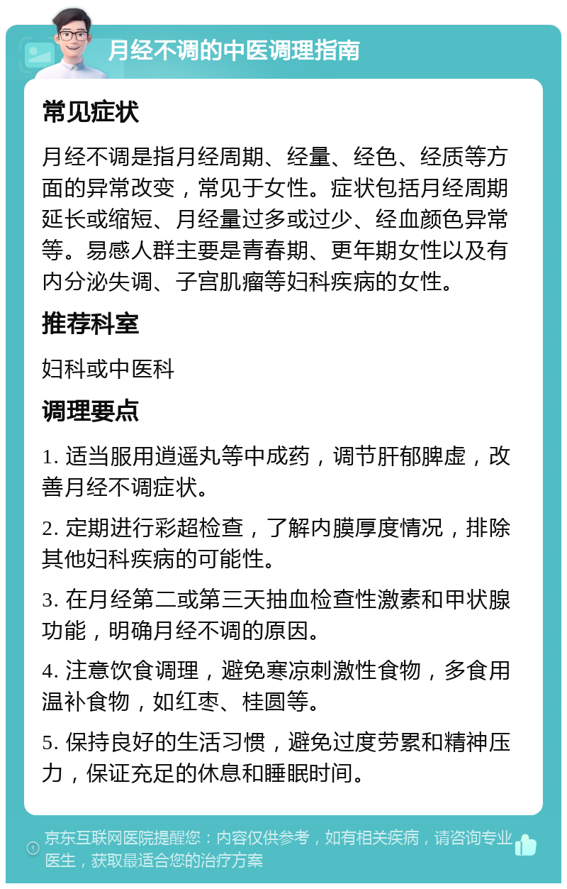 月经不调的中医调理指南 常见症状 月经不调是指月经周期、经量、经色、经质等方面的异常改变，常见于女性。症状包括月经周期延长或缩短、月经量过多或过少、经血颜色异常等。易感人群主要是青春期、更年期女性以及有内分泌失调、子宫肌瘤等妇科疾病的女性。 推荐科室 妇科或中医科 调理要点 1. 适当服用逍遥丸等中成药，调节肝郁脾虚，改善月经不调症状。 2. 定期进行彩超检查，了解内膜厚度情况，排除其他妇科疾病的可能性。 3. 在月经第二或第三天抽血检查性激素和甲状腺功能，明确月经不调的原因。 4. 注意饮食调理，避免寒凉刺激性食物，多食用温补食物，如红枣、桂圆等。 5. 保持良好的生活习惯，避免过度劳累和精神压力，保证充足的休息和睡眠时间。