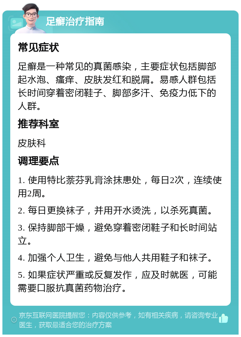 足癣治疗指南 常见症状 足癣是一种常见的真菌感染，主要症状包括脚部起水泡、瘙痒、皮肤发红和脱屑。易感人群包括长时间穿着密闭鞋子、脚部多汗、免疫力低下的人群。 推荐科室 皮肤科 调理要点 1. 使用特比萘芬乳膏涂抹患处，每日2次，连续使用2周。 2. 每日更换袜子，并用开水烫洗，以杀死真菌。 3. 保持脚部干燥，避免穿着密闭鞋子和长时间站立。 4. 加强个人卫生，避免与他人共用鞋子和袜子。 5. 如果症状严重或反复发作，应及时就医，可能需要口服抗真菌药物治疗。