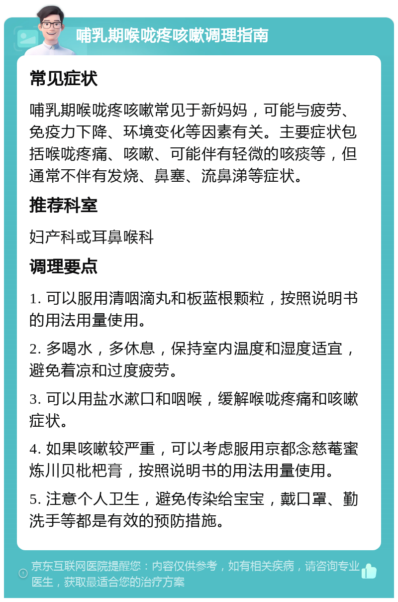 哺乳期喉咙疼咳嗽调理指南 常见症状 哺乳期喉咙疼咳嗽常见于新妈妈，可能与疲劳、免疫力下降、环境变化等因素有关。主要症状包括喉咙疼痛、咳嗽、可能伴有轻微的咳痰等，但通常不伴有发烧、鼻塞、流鼻涕等症状。 推荐科室 妇产科或耳鼻喉科 调理要点 1. 可以服用清咽滴丸和板蓝根颗粒，按照说明书的用法用量使用。 2. 多喝水，多休息，保持室内温度和湿度适宜，避免着凉和过度疲劳。 3. 可以用盐水漱口和咽喉，缓解喉咙疼痛和咳嗽症状。 4. 如果咳嗽较严重，可以考虑服用京都念慈菴蜜炼川贝枇杷膏，按照说明书的用法用量使用。 5. 注意个人卫生，避免传染给宝宝，戴口罩、勤洗手等都是有效的预防措施。