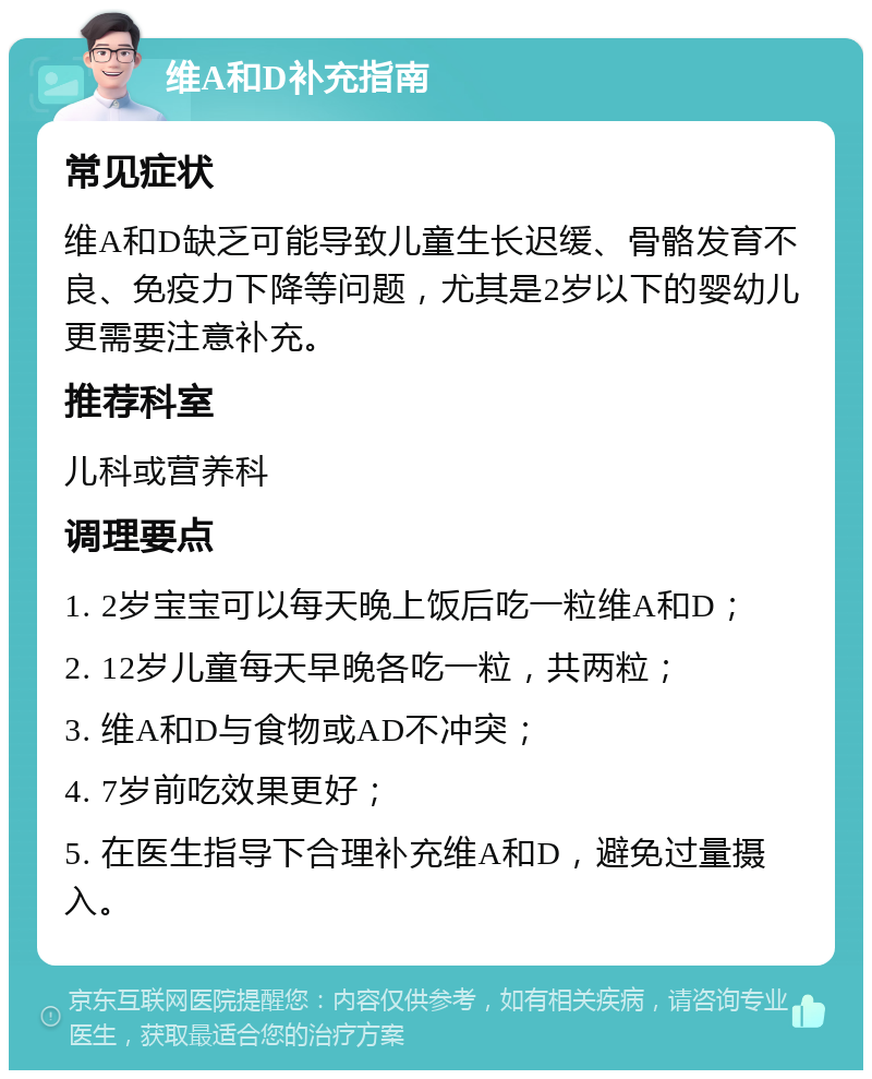 维A和D补充指南 常见症状 维A和D缺乏可能导致儿童生长迟缓、骨骼发育不良、免疫力下降等问题，尤其是2岁以下的婴幼儿更需要注意补充。 推荐科室 儿科或营养科 调理要点 1. 2岁宝宝可以每天晚上饭后吃一粒维A和D； 2. 12岁儿童每天早晚各吃一粒，共两粒； 3. 维A和D与食物或AD不冲突； 4. 7岁前吃效果更好； 5. 在医生指导下合理补充维A和D，避免过量摄入。