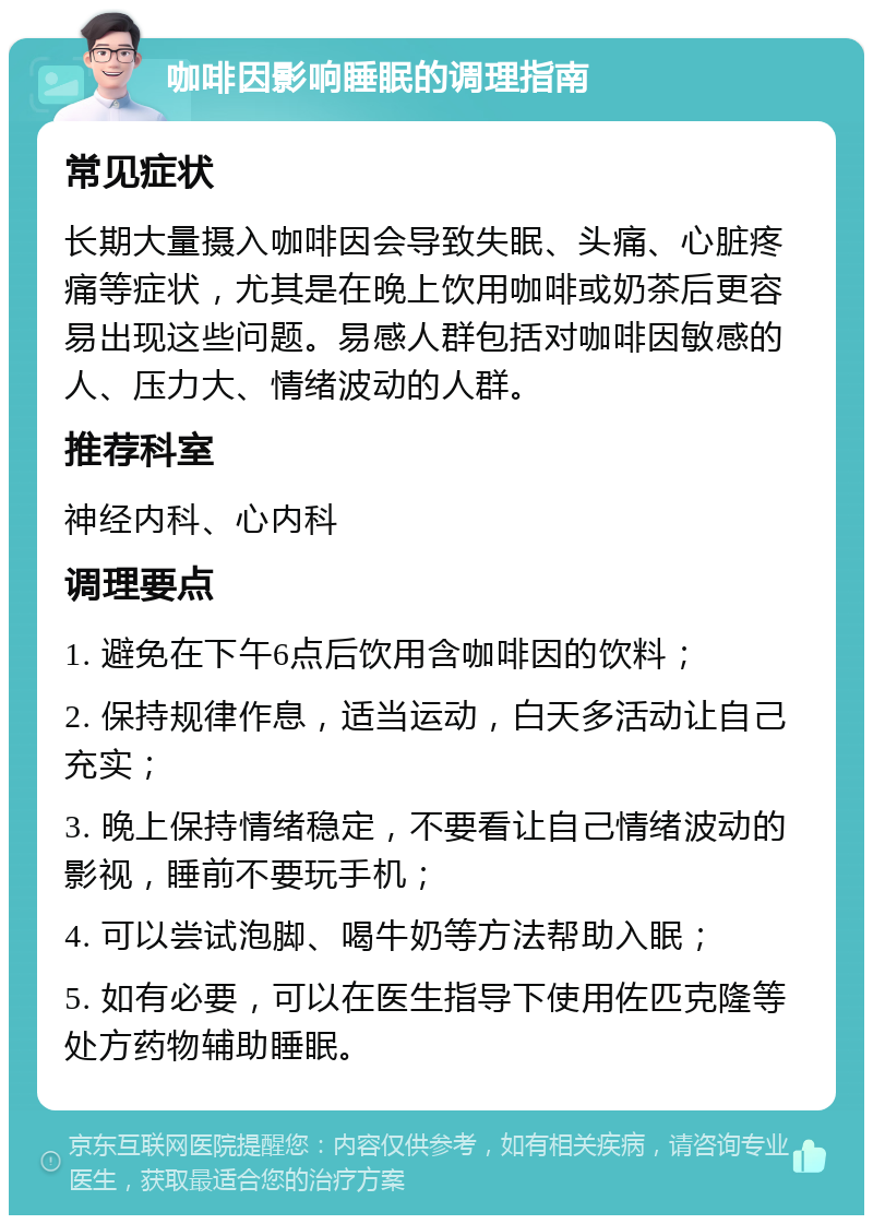 咖啡因影响睡眠的调理指南 常见症状 长期大量摄入咖啡因会导致失眠、头痛、心脏疼痛等症状，尤其是在晚上饮用咖啡或奶茶后更容易出现这些问题。易感人群包括对咖啡因敏感的人、压力大、情绪波动的人群。 推荐科室 神经内科、心内科 调理要点 1. 避免在下午6点后饮用含咖啡因的饮料； 2. 保持规律作息，适当运动，白天多活动让自己充实； 3. 晚上保持情绪稳定，不要看让自己情绪波动的影视，睡前不要玩手机； 4. 可以尝试泡脚、喝牛奶等方法帮助入眠； 5. 如有必要，可以在医生指导下使用佐匹克隆等处方药物辅助睡眠。