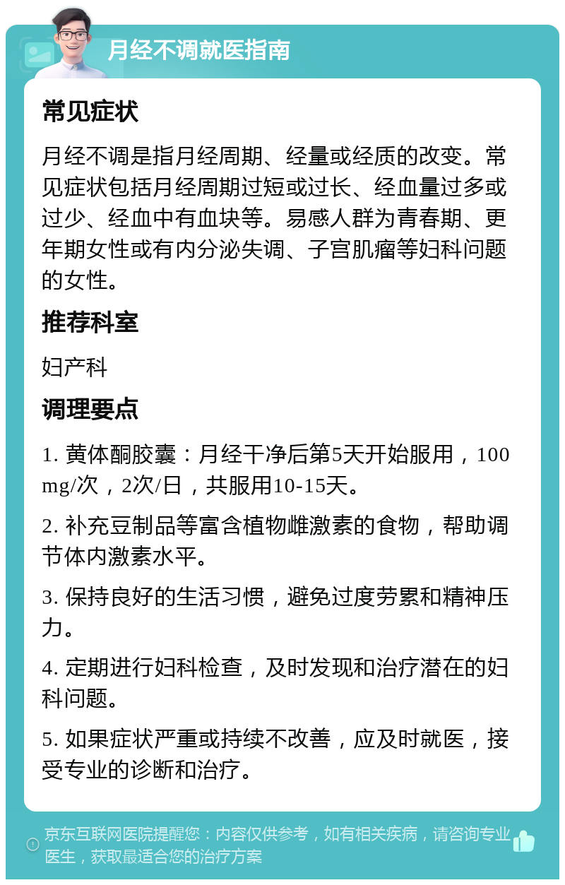 月经不调就医指南 常见症状 月经不调是指月经周期、经量或经质的改变。常见症状包括月经周期过短或过长、经血量过多或过少、经血中有血块等。易感人群为青春期、更年期女性或有内分泌失调、子宫肌瘤等妇科问题的女性。 推荐科室 妇产科 调理要点 1. 黄体酮胶囊：月经干净后第5天开始服用，100mg/次，2次/日，共服用10-15天。 2. 补充豆制品等富含植物雌激素的食物，帮助调节体内激素水平。 3. 保持良好的生活习惯，避免过度劳累和精神压力。 4. 定期进行妇科检查，及时发现和治疗潜在的妇科问题。 5. 如果症状严重或持续不改善，应及时就医，接受专业的诊断和治疗。