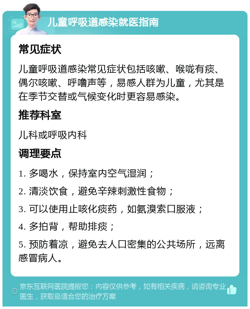 儿童呼吸道感染就医指南 常见症状 儿童呼吸道感染常见症状包括咳嗽、喉咙有痰、偶尔咳嗽、呼噜声等，易感人群为儿童，尤其是在季节交替或气候变化时更容易感染。 推荐科室 儿科或呼吸内科 调理要点 1. 多喝水，保持室内空气湿润； 2. 清淡饮食，避免辛辣刺激性食物； 3. 可以使用止咳化痰药，如氨溴索口服液； 4. 多拍背，帮助排痰； 5. 预防着凉，避免去人口密集的公共场所，远离感冒病人。