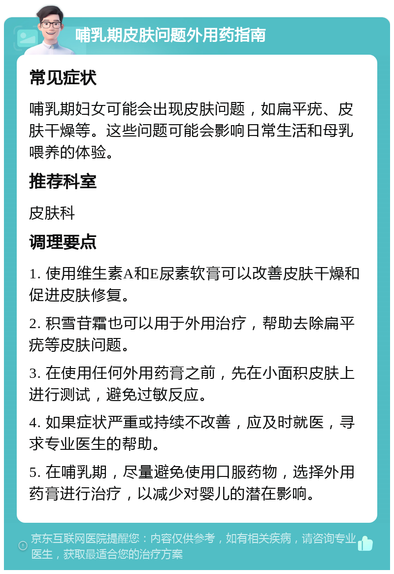 哺乳期皮肤问题外用药指南 常见症状 哺乳期妇女可能会出现皮肤问题，如扁平疣、皮肤干燥等。这些问题可能会影响日常生活和母乳喂养的体验。 推荐科室 皮肤科 调理要点 1. 使用维生素A和E尿素软膏可以改善皮肤干燥和促进皮肤修复。 2. 积雪苷霜也可以用于外用治疗，帮助去除扁平疣等皮肤问题。 3. 在使用任何外用药膏之前，先在小面积皮肤上进行测试，避免过敏反应。 4. 如果症状严重或持续不改善，应及时就医，寻求专业医生的帮助。 5. 在哺乳期，尽量避免使用口服药物，选择外用药膏进行治疗，以减少对婴儿的潜在影响。