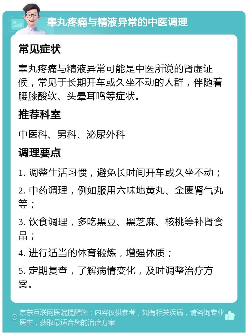 睾丸疼痛与精液异常的中医调理 常见症状 睾丸疼痛与精液异常可能是中医所说的肾虚证候，常见于长期开车或久坐不动的人群，伴随着腰膝酸软、头晕耳鸣等症状。 推荐科室 中医科、男科、泌尿外科 调理要点 1. 调整生活习惯，避免长时间开车或久坐不动； 2. 中药调理，例如服用六味地黄丸、金匮肾气丸等； 3. 饮食调理，多吃黑豆、黑芝麻、核桃等补肾食品； 4. 进行适当的体育锻炼，增强体质； 5. 定期复查，了解病情变化，及时调整治疗方案。