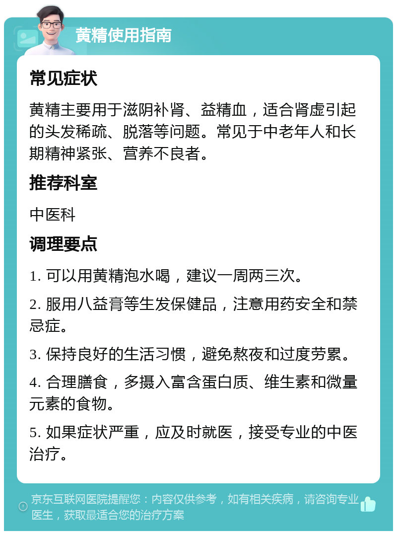 黄精使用指南 常见症状 黄精主要用于滋阴补肾、益精血，适合肾虚引起的头发稀疏、脱落等问题。常见于中老年人和长期精神紧张、营养不良者。 推荐科室 中医科 调理要点 1. 可以用黄精泡水喝，建议一周两三次。 2. 服用八益膏等生发保健品，注意用药安全和禁忌症。 3. 保持良好的生活习惯，避免熬夜和过度劳累。 4. 合理膳食，多摄入富含蛋白质、维生素和微量元素的食物。 5. 如果症状严重，应及时就医，接受专业的中医治疗。