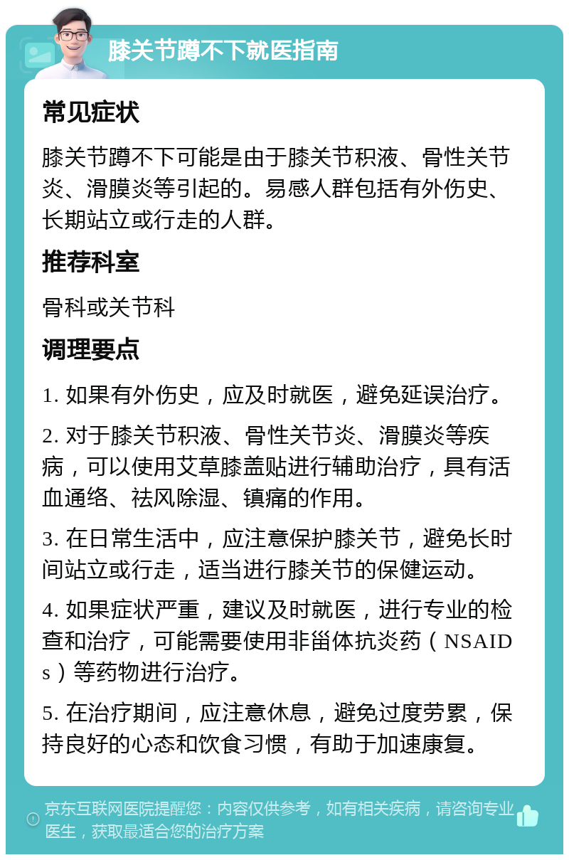 膝关节蹲不下就医指南 常见症状 膝关节蹲不下可能是由于膝关节积液、骨性关节炎、滑膜炎等引起的。易感人群包括有外伤史、长期站立或行走的人群。 推荐科室 骨科或关节科 调理要点 1. 如果有外伤史，应及时就医，避免延误治疗。 2. 对于膝关节积液、骨性关节炎、滑膜炎等疾病，可以使用艾草膝盖贴进行辅助治疗，具有活血通络、祛风除湿、镇痛的作用。 3. 在日常生活中，应注意保护膝关节，避免长时间站立或行走，适当进行膝关节的保健运动。 4. 如果症状严重，建议及时就医，进行专业的检查和治疗，可能需要使用非甾体抗炎药（NSAIDs）等药物进行治疗。 5. 在治疗期间，应注意休息，避免过度劳累，保持良好的心态和饮食习惯，有助于加速康复。