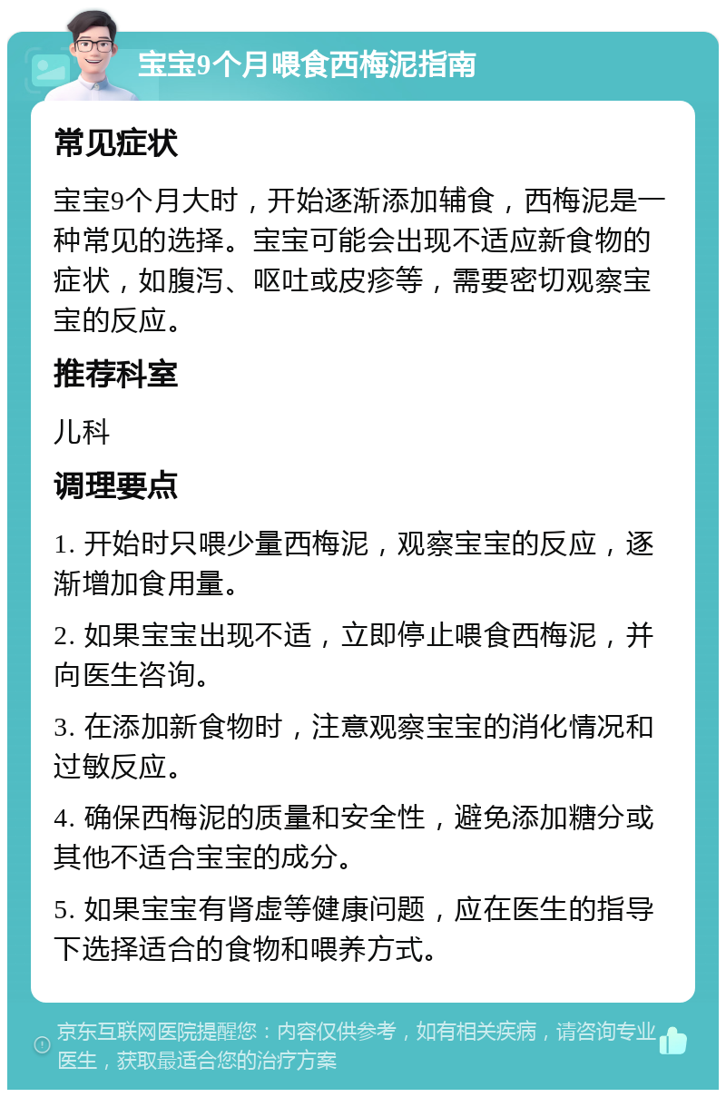 宝宝9个月喂食西梅泥指南 常见症状 宝宝9个月大时，开始逐渐添加辅食，西梅泥是一种常见的选择。宝宝可能会出现不适应新食物的症状，如腹泻、呕吐或皮疹等，需要密切观察宝宝的反应。 推荐科室 儿科 调理要点 1. 开始时只喂少量西梅泥，观察宝宝的反应，逐渐增加食用量。 2. 如果宝宝出现不适，立即停止喂食西梅泥，并向医生咨询。 3. 在添加新食物时，注意观察宝宝的消化情况和过敏反应。 4. 确保西梅泥的质量和安全性，避免添加糖分或其他不适合宝宝的成分。 5. 如果宝宝有肾虚等健康问题，应在医生的指导下选择适合的食物和喂养方式。