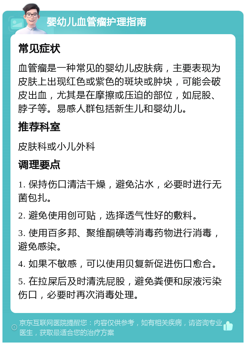 婴幼儿血管瘤护理指南 常见症状 血管瘤是一种常见的婴幼儿皮肤病，主要表现为皮肤上出现红色或紫色的斑块或肿块，可能会破皮出血，尤其是在摩擦或压迫的部位，如屁股、脖子等。易感人群包括新生儿和婴幼儿。 推荐科室 皮肤科或小儿外科 调理要点 1. 保持伤口清洁干燥，避免沾水，必要时进行无菌包扎。 2. 避免使用创可贴，选择透气性好的敷料。 3. 使用百多邦、聚维酮碘等消毒药物进行消毒，避免感染。 4. 如果不敏感，可以使用贝复新促进伤口愈合。 5. 在拉屎后及时清洗屁股，避免粪便和尿液污染伤口，必要时再次消毒处理。