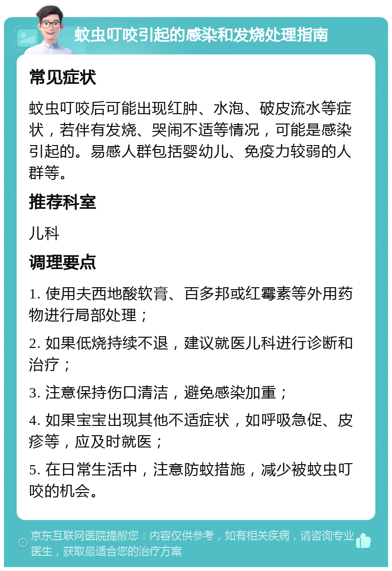 蚊虫叮咬引起的感染和发烧处理指南 常见症状 蚊虫叮咬后可能出现红肿、水泡、破皮流水等症状，若伴有发烧、哭闹不适等情况，可能是感染引起的。易感人群包括婴幼儿、免疫力较弱的人群等。 推荐科室 儿科 调理要点 1. 使用夫西地酸软膏、百多邦或红霉素等外用药物进行局部处理； 2. 如果低烧持续不退，建议就医儿科进行诊断和治疗； 3. 注意保持伤口清洁，避免感染加重； 4. 如果宝宝出现其他不适症状，如呼吸急促、皮疹等，应及时就医； 5. 在日常生活中，注意防蚊措施，减少被蚊虫叮咬的机会。