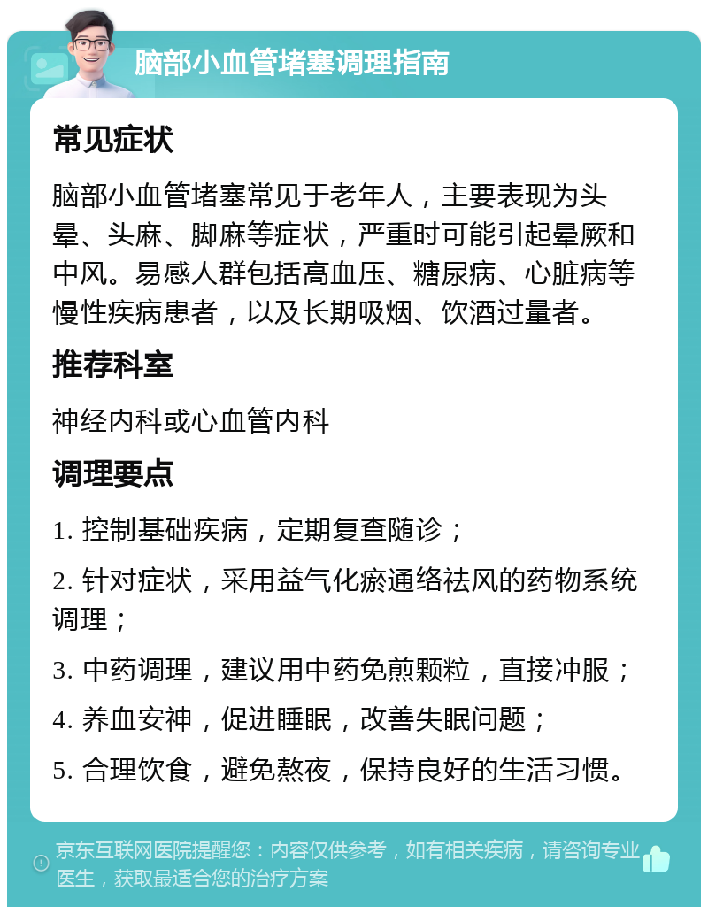 脑部小血管堵塞调理指南 常见症状 脑部小血管堵塞常见于老年人，主要表现为头晕、头麻、脚麻等症状，严重时可能引起晕厥和中风。易感人群包括高血压、糖尿病、心脏病等慢性疾病患者，以及长期吸烟、饮酒过量者。 推荐科室 神经内科或心血管内科 调理要点 1. 控制基础疾病，定期复查随诊； 2. 针对症状，采用益气化瘀通络祛风的药物系统调理； 3. 中药调理，建议用中药免煎颗粒，直接冲服； 4. 养血安神，促进睡眠，改善失眠问题； 5. 合理饮食，避免熬夜，保持良好的生活习惯。