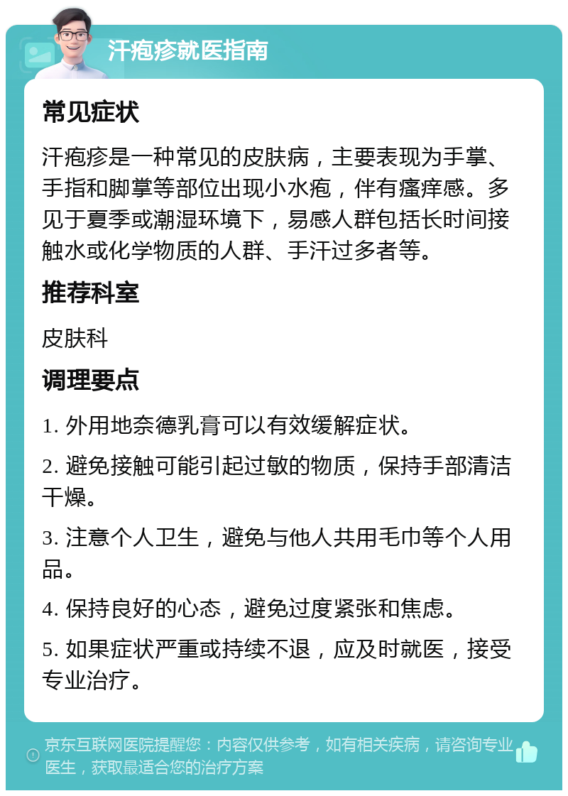 汗疱疹就医指南 常见症状 汗疱疹是一种常见的皮肤病，主要表现为手掌、手指和脚掌等部位出现小水疱，伴有瘙痒感。多见于夏季或潮湿环境下，易感人群包括长时间接触水或化学物质的人群、手汗过多者等。 推荐科室 皮肤科 调理要点 1. 外用地奈德乳膏可以有效缓解症状。 2. 避免接触可能引起过敏的物质，保持手部清洁干燥。 3. 注意个人卫生，避免与他人共用毛巾等个人用品。 4. 保持良好的心态，避免过度紧张和焦虑。 5. 如果症状严重或持续不退，应及时就医，接受专业治疗。