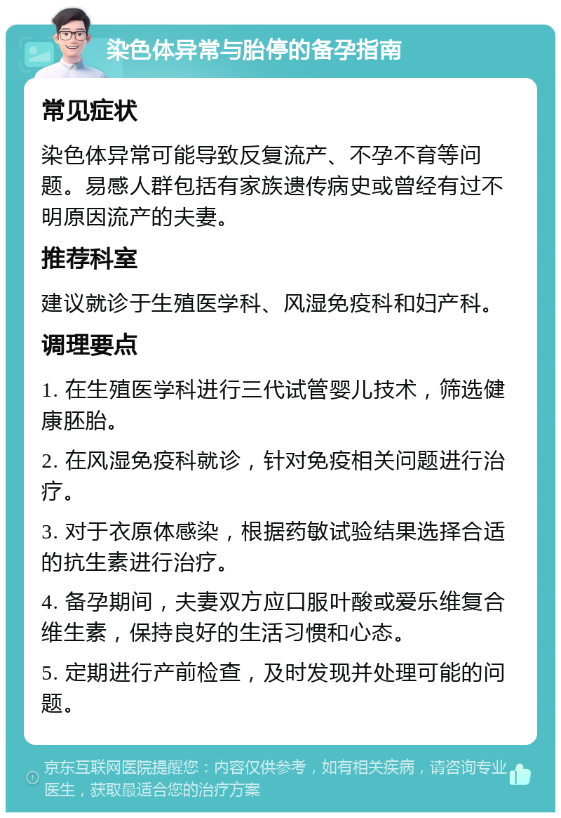 染色体异常与胎停的备孕指南 常见症状 染色体异常可能导致反复流产、不孕不育等问题。易感人群包括有家族遗传病史或曾经有过不明原因流产的夫妻。 推荐科室 建议就诊于生殖医学科、风湿免疫科和妇产科。 调理要点 1. 在生殖医学科进行三代试管婴儿技术，筛选健康胚胎。 2. 在风湿免疫科就诊，针对免疫相关问题进行治疗。 3. 对于衣原体感染，根据药敏试验结果选择合适的抗生素进行治疗。 4. 备孕期间，夫妻双方应口服叶酸或爱乐维复合维生素，保持良好的生活习惯和心态。 5. 定期进行产前检查，及时发现并处理可能的问题。