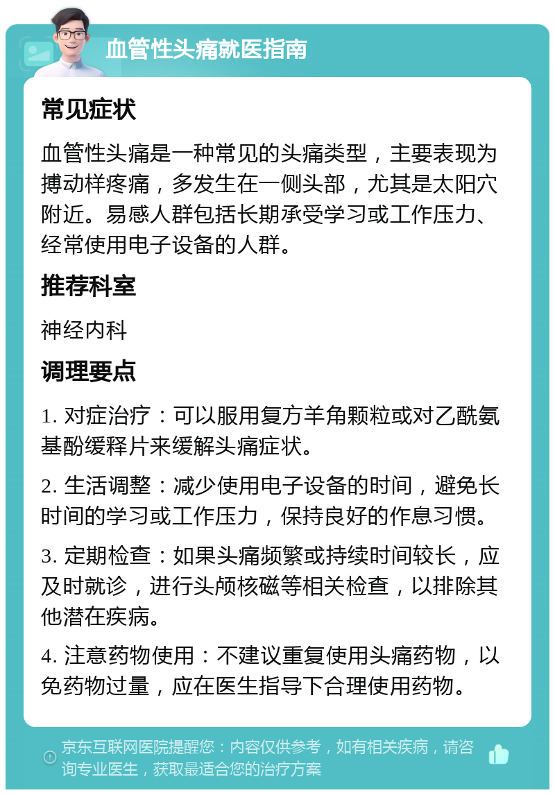 血管性头痛就医指南 常见症状 血管性头痛是一种常见的头痛类型，主要表现为搏动样疼痛，多发生在一侧头部，尤其是太阳穴附近。易感人群包括长期承受学习或工作压力、经常使用电子设备的人群。 推荐科室 神经内科 调理要点 1. 对症治疗：可以服用复方羊角颗粒或对乙酰氨基酚缓释片来缓解头痛症状。 2. 生活调整：减少使用电子设备的时间，避免长时间的学习或工作压力，保持良好的作息习惯。 3. 定期检查：如果头痛频繁或持续时间较长，应及时就诊，进行头颅核磁等相关检查，以排除其他潜在疾病。 4. 注意药物使用：不建议重复使用头痛药物，以免药物过量，应在医生指导下合理使用药物。