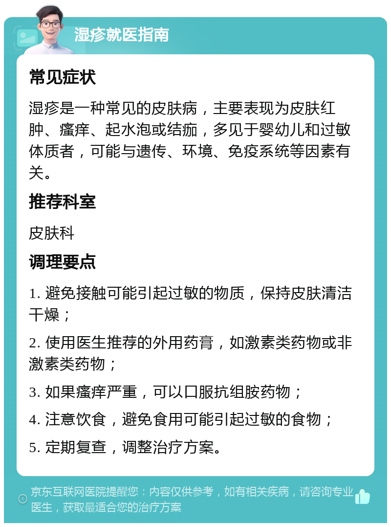 湿疹就医指南 常见症状 湿疹是一种常见的皮肤病，主要表现为皮肤红肿、瘙痒、起水泡或结痂，多见于婴幼儿和过敏体质者，可能与遗传、环境、免疫系统等因素有关。 推荐科室 皮肤科 调理要点 1. 避免接触可能引起过敏的物质，保持皮肤清洁干燥； 2. 使用医生推荐的外用药膏，如激素类药物或非激素类药物； 3. 如果瘙痒严重，可以口服抗组胺药物； 4. 注意饮食，避免食用可能引起过敏的食物； 5. 定期复查，调整治疗方案。