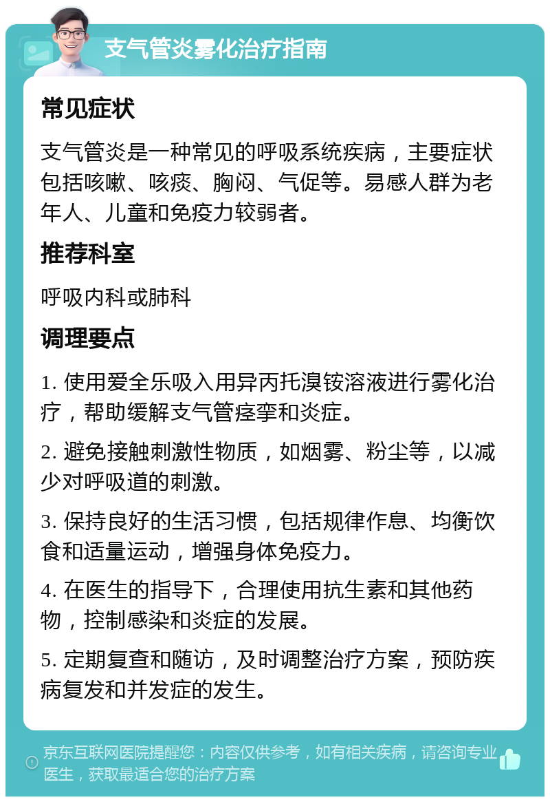 支气管炎雾化治疗指南 常见症状 支气管炎是一种常见的呼吸系统疾病，主要症状包括咳嗽、咳痰、胸闷、气促等。易感人群为老年人、儿童和免疫力较弱者。 推荐科室 呼吸内科或肺科 调理要点 1. 使用爱全乐吸入用异丙托溴铵溶液进行雾化治疗，帮助缓解支气管痉挛和炎症。 2. 避免接触刺激性物质，如烟雾、粉尘等，以减少对呼吸道的刺激。 3. 保持良好的生活习惯，包括规律作息、均衡饮食和适量运动，增强身体免疫力。 4. 在医生的指导下，合理使用抗生素和其他药物，控制感染和炎症的发展。 5. 定期复查和随访，及时调整治疗方案，预防疾病复发和并发症的发生。