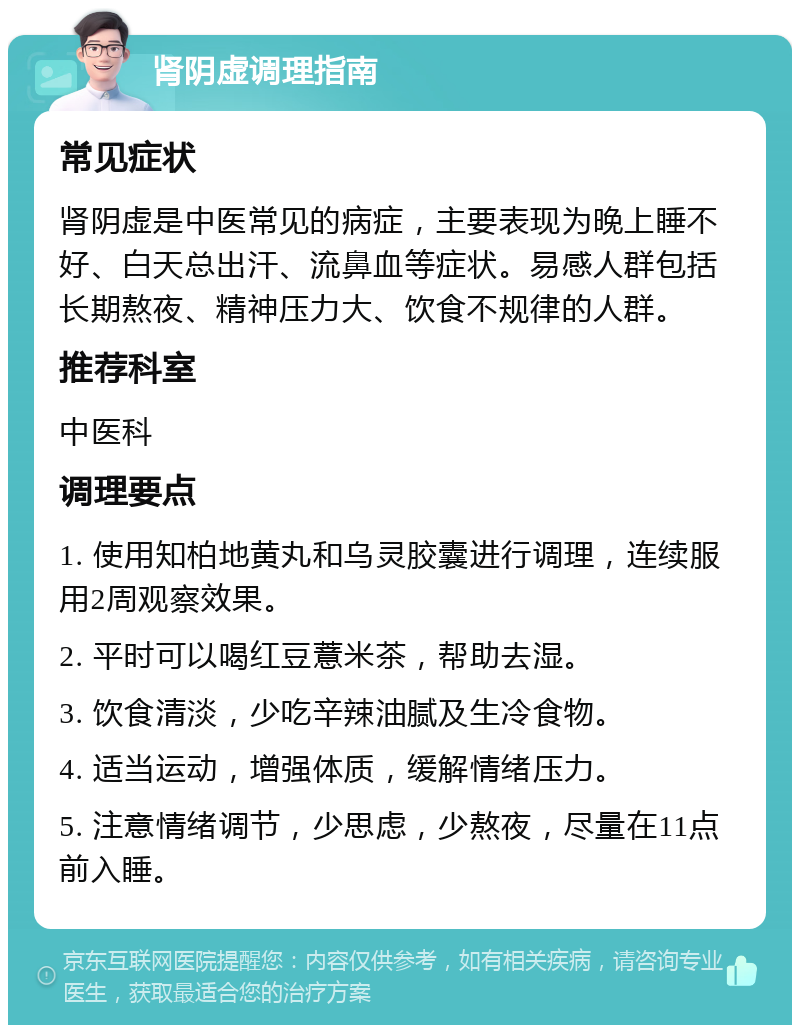 肾阴虚调理指南 常见症状 肾阴虚是中医常见的病症，主要表现为晚上睡不好、白天总出汗、流鼻血等症状。易感人群包括长期熬夜、精神压力大、饮食不规律的人群。 推荐科室 中医科 调理要点 1. 使用知柏地黄丸和乌灵胶囊进行调理，连续服用2周观察效果。 2. 平时可以喝红豆薏米茶，帮助去湿。 3. 饮食清淡，少吃辛辣油腻及生冷食物。 4. 适当运动，增强体质，缓解情绪压力。 5. 注意情绪调节，少思虑，少熬夜，尽量在11点前入睡。