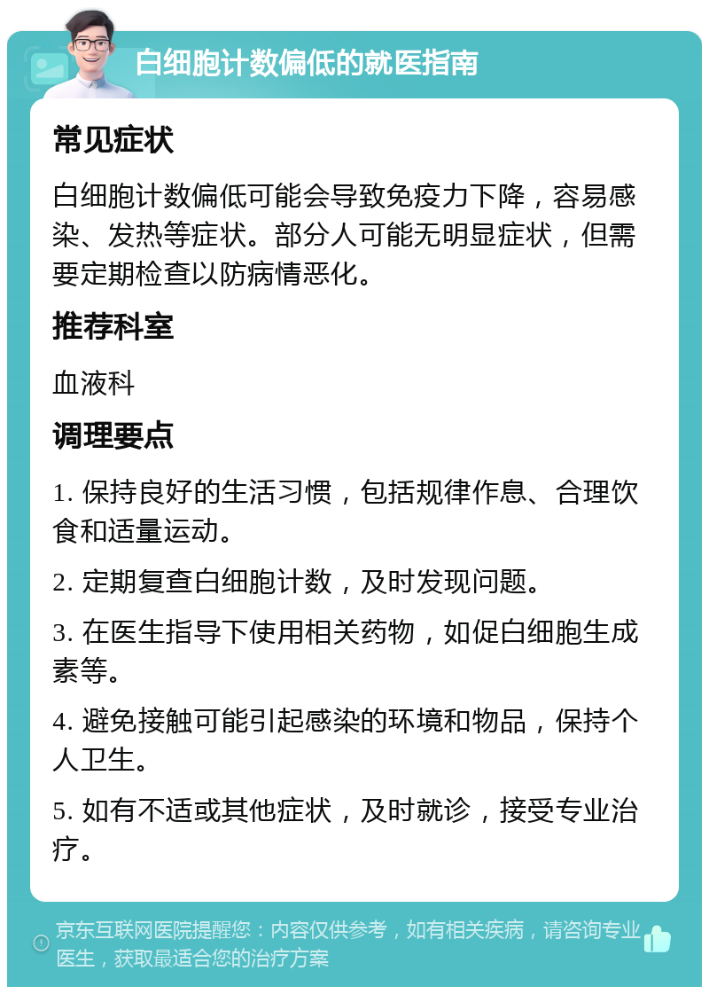 白细胞计数偏低的就医指南 常见症状 白细胞计数偏低可能会导致免疫力下降，容易感染、发热等症状。部分人可能无明显症状，但需要定期检查以防病情恶化。 推荐科室 血液科 调理要点 1. 保持良好的生活习惯，包括规律作息、合理饮食和适量运动。 2. 定期复查白细胞计数，及时发现问题。 3. 在医生指导下使用相关药物，如促白细胞生成素等。 4. 避免接触可能引起感染的环境和物品，保持个人卫生。 5. 如有不适或其他症状，及时就诊，接受专业治疗。