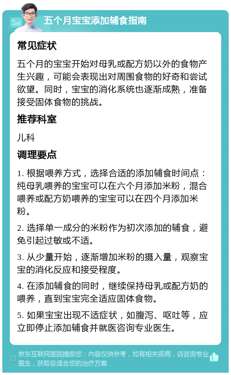 五个月宝宝添加辅食指南 常见症状 五个月的宝宝开始对母乳或配方奶以外的食物产生兴趣，可能会表现出对周围食物的好奇和尝试欲望。同时，宝宝的消化系统也逐渐成熟，准备接受固体食物的挑战。 推荐科室 儿科 调理要点 1. 根据喂养方式，选择合适的添加辅食时间点：纯母乳喂养的宝宝可以在六个月添加米粉，混合喂养或配方奶喂养的宝宝可以在四个月添加米粉。 2. 选择单一成分的米粉作为初次添加的辅食，避免引起过敏或不适。 3. 从少量开始，逐渐增加米粉的摄入量，观察宝宝的消化反应和接受程度。 4. 在添加辅食的同时，继续保持母乳或配方奶的喂养，直到宝宝完全适应固体食物。 5. 如果宝宝出现不适症状，如腹泻、呕吐等，应立即停止添加辅食并就医咨询专业医生。