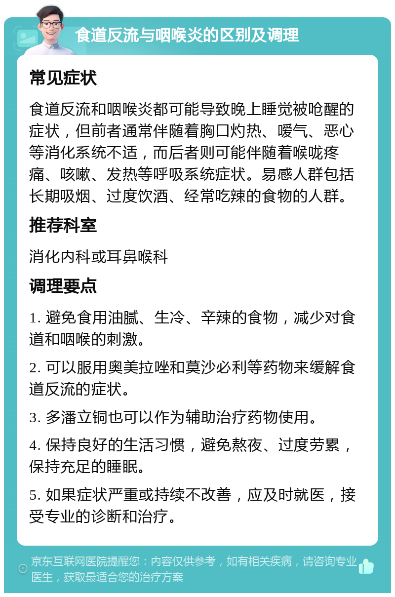 食道反流与咽喉炎的区别及调理 常见症状 食道反流和咽喉炎都可能导致晚上睡觉被呛醒的症状，但前者通常伴随着胸口灼热、嗳气、恶心等消化系统不适，而后者则可能伴随着喉咙疼痛、咳嗽、发热等呼吸系统症状。易感人群包括长期吸烟、过度饮酒、经常吃辣的食物的人群。 推荐科室 消化内科或耳鼻喉科 调理要点 1. 避免食用油腻、生冷、辛辣的食物，减少对食道和咽喉的刺激。 2. 可以服用奥美拉唑和莫沙必利等药物来缓解食道反流的症状。 3. 多潘立铜也可以作为辅助治疗药物使用。 4. 保持良好的生活习惯，避免熬夜、过度劳累，保持充足的睡眠。 5. 如果症状严重或持续不改善，应及时就医，接受专业的诊断和治疗。