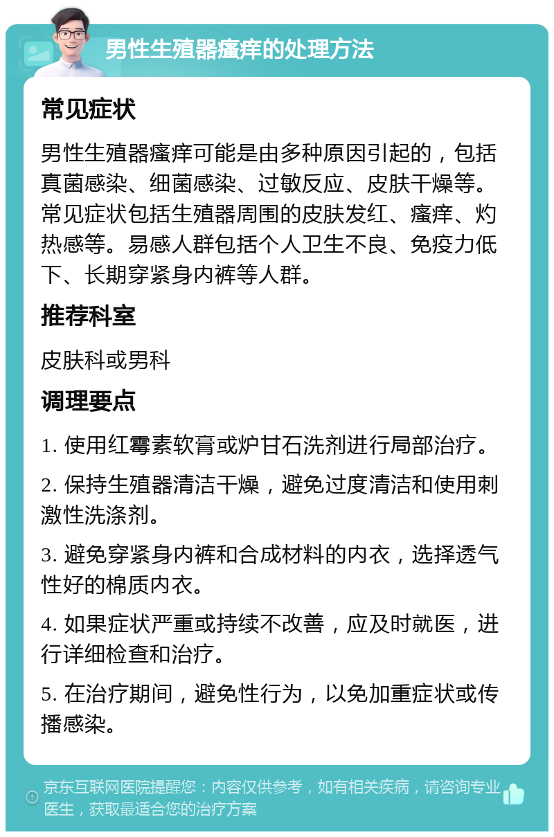 男性生殖器瘙痒的处理方法 常见症状 男性生殖器瘙痒可能是由多种原因引起的，包括真菌感染、细菌感染、过敏反应、皮肤干燥等。常见症状包括生殖器周围的皮肤发红、瘙痒、灼热感等。易感人群包括个人卫生不良、免疫力低下、长期穿紧身内裤等人群。 推荐科室 皮肤科或男科 调理要点 1. 使用红霉素软膏或炉甘石洗剂进行局部治疗。 2. 保持生殖器清洁干燥，避免过度清洁和使用刺激性洗涤剂。 3. 避免穿紧身内裤和合成材料的内衣，选择透气性好的棉质内衣。 4. 如果症状严重或持续不改善，应及时就医，进行详细检查和治疗。 5. 在治疗期间，避免性行为，以免加重症状或传播感染。