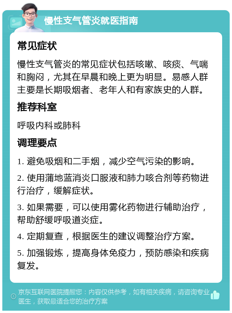 慢性支气管炎就医指南 常见症状 慢性支气管炎的常见症状包括咳嗽、咳痰、气喘和胸闷，尤其在早晨和晚上更为明显。易感人群主要是长期吸烟者、老年人和有家族史的人群。 推荐科室 呼吸内科或肺科 调理要点 1. 避免吸烟和二手烟，减少空气污染的影响。 2. 使用蒲地蓝消炎口服液和肺力咳合剂等药物进行治疗，缓解症状。 3. 如果需要，可以使用雾化药物进行辅助治疗，帮助舒缓呼吸道炎症。 4. 定期复查，根据医生的建议调整治疗方案。 5. 加强锻炼，提高身体免疫力，预防感染和疾病复发。