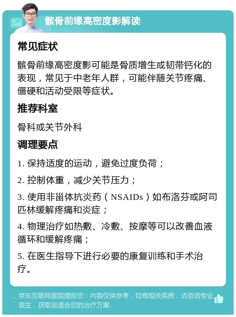 髌骨前缘高密度影解读 常见症状 髌骨前缘高密度影可能是骨质增生或韧带钙化的表现，常见于中老年人群，可能伴随关节疼痛、僵硬和活动受限等症状。 推荐科室 骨科或关节外科 调理要点 1. 保持适度的运动，避免过度负荷； 2. 控制体重，减少关节压力； 3. 使用非甾体抗炎药（NSAIDs）如布洛芬或阿司匹林缓解疼痛和炎症； 4. 物理治疗如热敷、冷敷、按摩等可以改善血液循环和缓解疼痛； 5. 在医生指导下进行必要的康复训练和手术治疗。