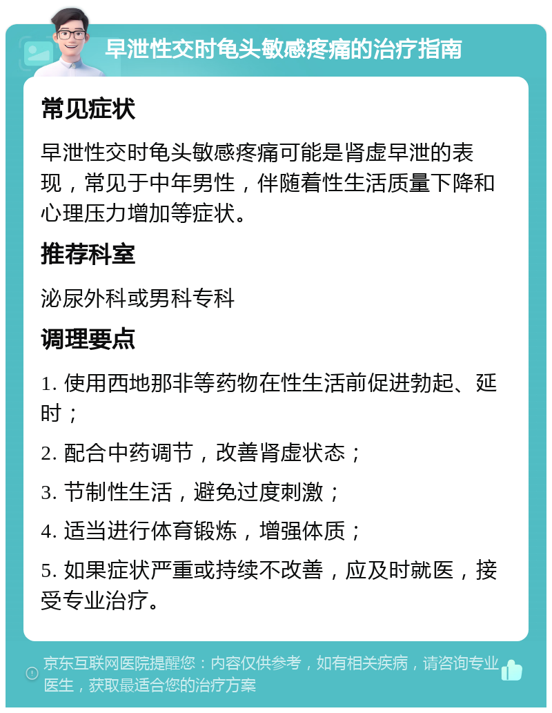 早泄性交时龟头敏感疼痛的治疗指南 常见症状 早泄性交时龟头敏感疼痛可能是肾虚早泄的表现，常见于中年男性，伴随着性生活质量下降和心理压力增加等症状。 推荐科室 泌尿外科或男科专科 调理要点 1. 使用西地那非等药物在性生活前促进勃起、延时； 2. 配合中药调节，改善肾虚状态； 3. 节制性生活，避免过度刺激； 4. 适当进行体育锻炼，增强体质； 5. 如果症状严重或持续不改善，应及时就医，接受专业治疗。