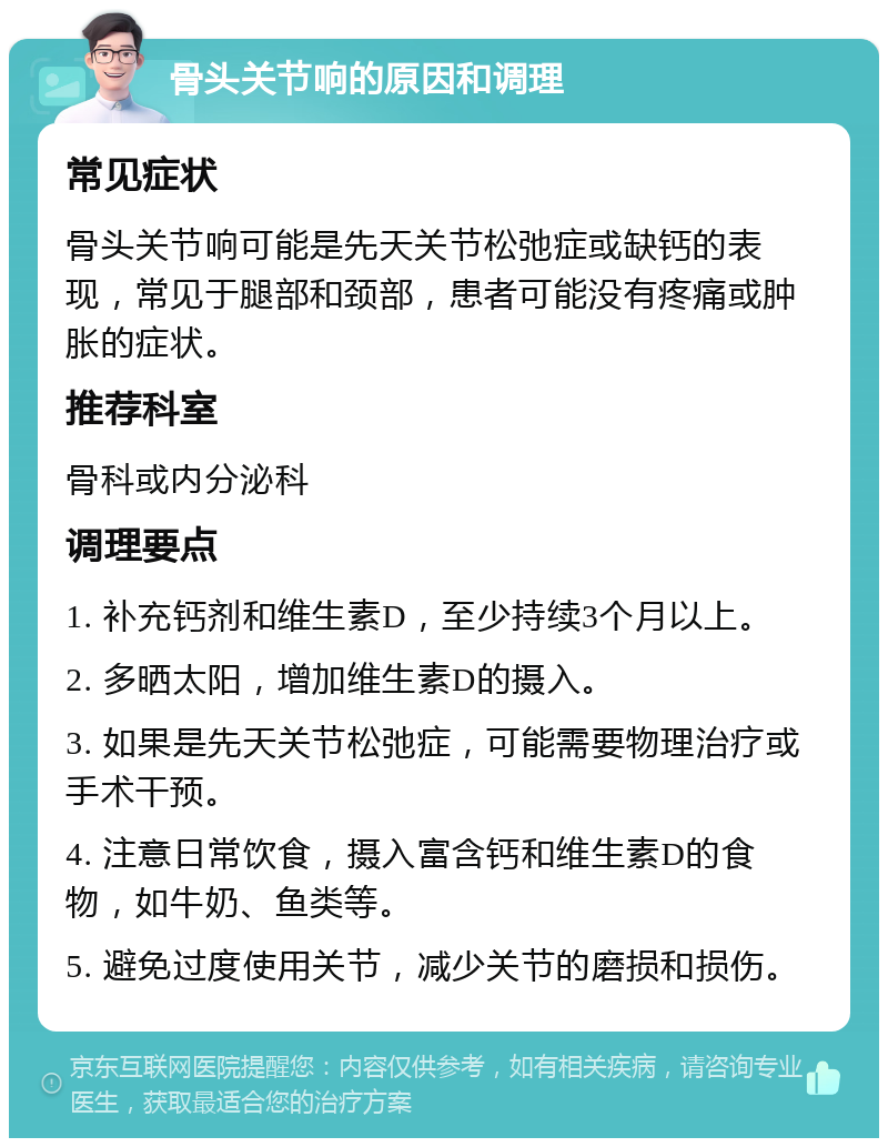 骨头关节响的原因和调理 常见症状 骨头关节响可能是先天关节松弛症或缺钙的表现，常见于腿部和颈部，患者可能没有疼痛或肿胀的症状。 推荐科室 骨科或内分泌科 调理要点 1. 补充钙剂和维生素D，至少持续3个月以上。 2. 多晒太阳，增加维生素D的摄入。 3. 如果是先天关节松弛症，可能需要物理治疗或手术干预。 4. 注意日常饮食，摄入富含钙和维生素D的食物，如牛奶、鱼类等。 5. 避免过度使用关节，减少关节的磨损和损伤。