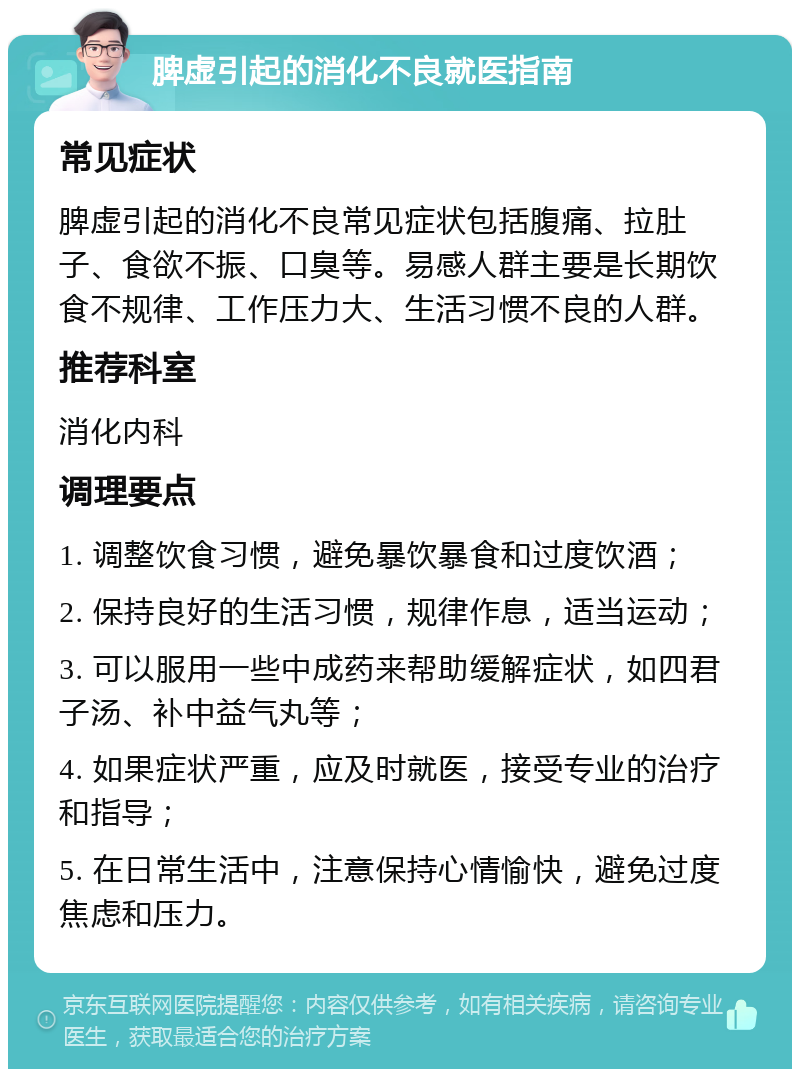 脾虚引起的消化不良就医指南 常见症状 脾虚引起的消化不良常见症状包括腹痛、拉肚子、食欲不振、口臭等。易感人群主要是长期饮食不规律、工作压力大、生活习惯不良的人群。 推荐科室 消化内科 调理要点 1. 调整饮食习惯，避免暴饮暴食和过度饮酒； 2. 保持良好的生活习惯，规律作息，适当运动； 3. 可以服用一些中成药来帮助缓解症状，如四君子汤、补中益气丸等； 4. 如果症状严重，应及时就医，接受专业的治疗和指导； 5. 在日常生活中，注意保持心情愉快，避免过度焦虑和压力。