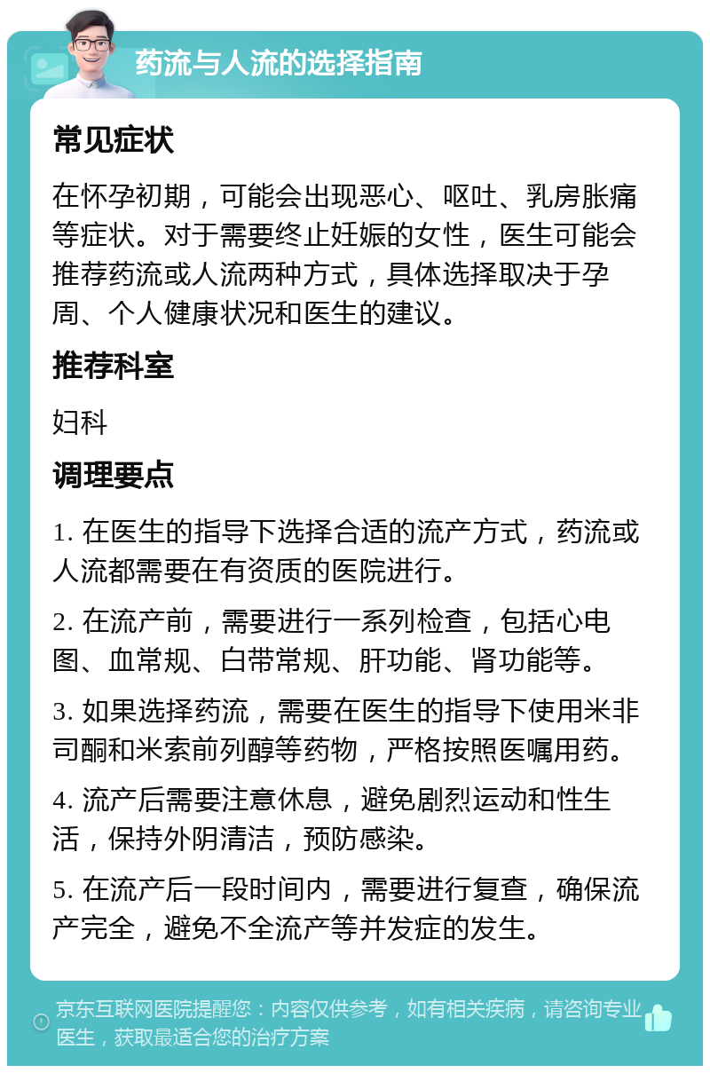 药流与人流的选择指南 常见症状 在怀孕初期，可能会出现恶心、呕吐、乳房胀痛等症状。对于需要终止妊娠的女性，医生可能会推荐药流或人流两种方式，具体选择取决于孕周、个人健康状况和医生的建议。 推荐科室 妇科 调理要点 1. 在医生的指导下选择合适的流产方式，药流或人流都需要在有资质的医院进行。 2. 在流产前，需要进行一系列检查，包括心电图、血常规、白带常规、肝功能、肾功能等。 3. 如果选择药流，需要在医生的指导下使用米非司酮和米索前列醇等药物，严格按照医嘱用药。 4. 流产后需要注意休息，避免剧烈运动和性生活，保持外阴清洁，预防感染。 5. 在流产后一段时间内，需要进行复查，确保流产完全，避免不全流产等并发症的发生。