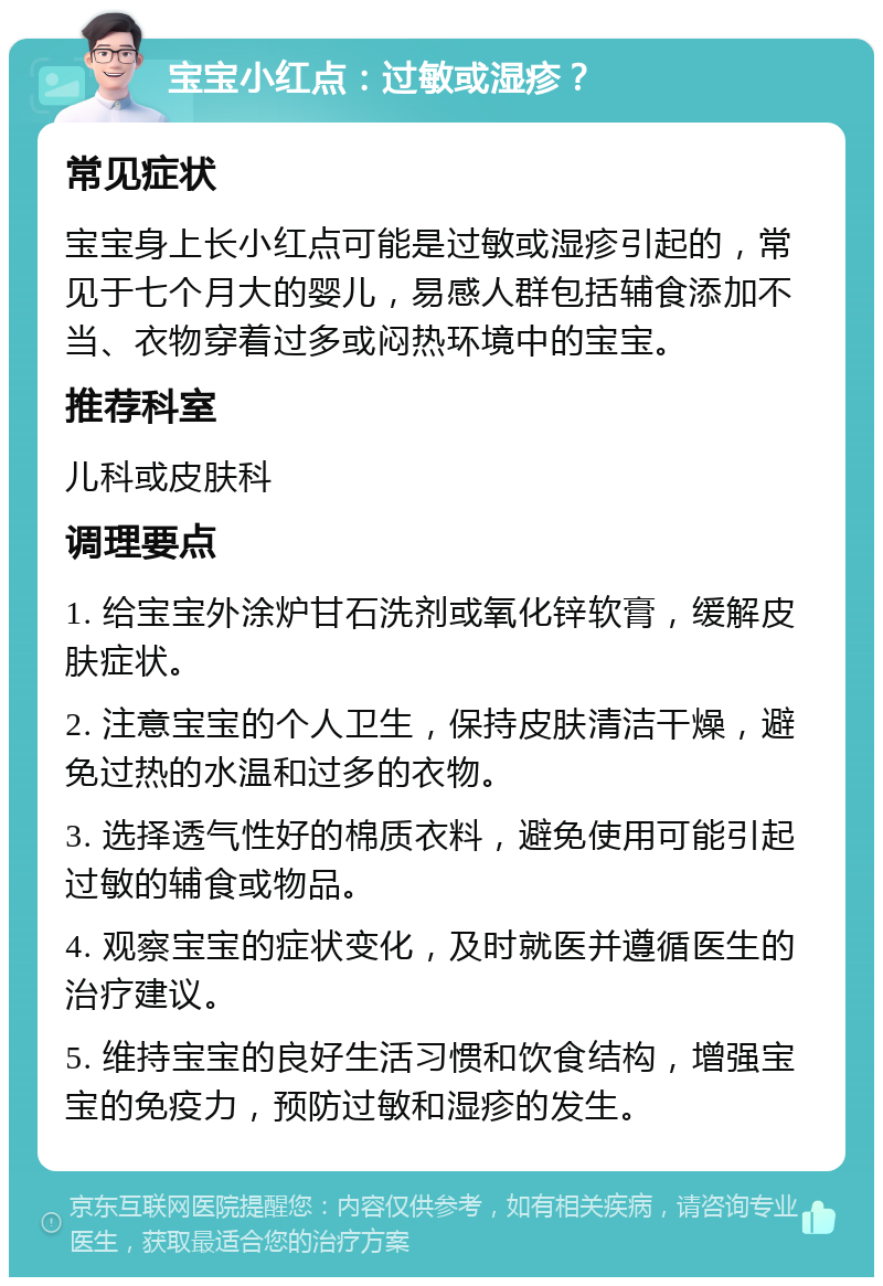 宝宝小红点：过敏或湿疹？ 常见症状 宝宝身上长小红点可能是过敏或湿疹引起的，常见于七个月大的婴儿，易感人群包括辅食添加不当、衣物穿着过多或闷热环境中的宝宝。 推荐科室 儿科或皮肤科 调理要点 1. 给宝宝外涂炉甘石洗剂或氧化锌软膏，缓解皮肤症状。 2. 注意宝宝的个人卫生，保持皮肤清洁干燥，避免过热的水温和过多的衣物。 3. 选择透气性好的棉质衣料，避免使用可能引起过敏的辅食或物品。 4. 观察宝宝的症状变化，及时就医并遵循医生的治疗建议。 5. 维持宝宝的良好生活习惯和饮食结构，增强宝宝的免疫力，预防过敏和湿疹的发生。