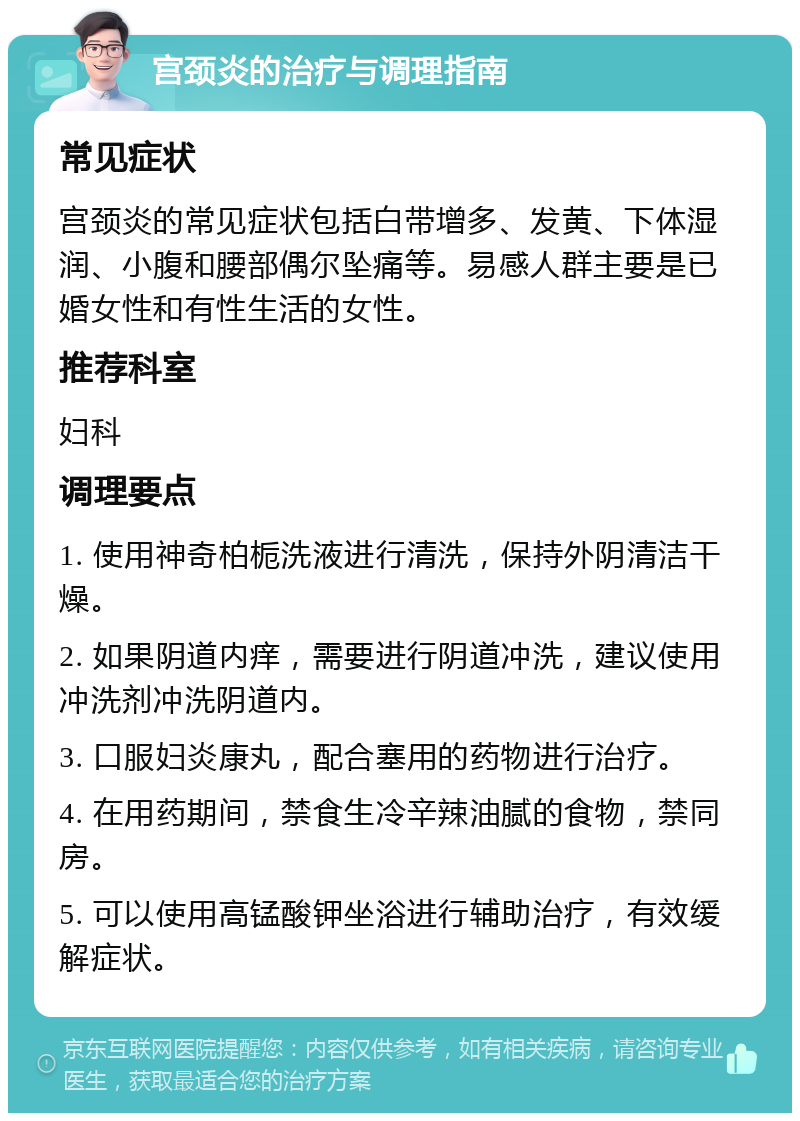 宫颈炎的治疗与调理指南 常见症状 宫颈炎的常见症状包括白带增多、发黄、下体湿润、小腹和腰部偶尔坠痛等。易感人群主要是已婚女性和有性生活的女性。 推荐科室 妇科 调理要点 1. 使用神奇柏栀洗液进行清洗，保持外阴清洁干燥。 2. 如果阴道内痒，需要进行阴道冲洗，建议使用冲洗剂冲洗阴道内。 3. 口服妇炎康丸，配合塞用的药物进行治疗。 4. 在用药期间，禁食生冷辛辣油腻的食物，禁同房。 5. 可以使用高锰酸钾坐浴进行辅助治疗，有效缓解症状。