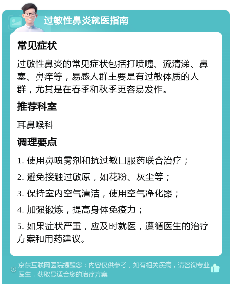 过敏性鼻炎就医指南 常见症状 过敏性鼻炎的常见症状包括打喷嚏、流清涕、鼻塞、鼻痒等，易感人群主要是有过敏体质的人群，尤其是在春季和秋季更容易发作。 推荐科室 耳鼻喉科 调理要点 1. 使用鼻喷雾剂和抗过敏口服药联合治疗； 2. 避免接触过敏原，如花粉、灰尘等； 3. 保持室内空气清洁，使用空气净化器； 4. 加强锻炼，提高身体免疫力； 5. 如果症状严重，应及时就医，遵循医生的治疗方案和用药建议。