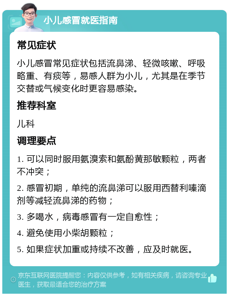 小儿感冒就医指南 常见症状 小儿感冒常见症状包括流鼻涕、轻微咳嗽、呼吸略重、有痰等，易感人群为小儿，尤其是在季节交替或气候变化时更容易感染。 推荐科室 儿科 调理要点 1. 可以同时服用氨溴索和氨酚黄那敏颗粒，两者不冲突； 2. 感冒初期，单纯的流鼻涕可以服用西替利嗪滴剂等减轻流鼻涕的药物； 3. 多喝水，病毒感冒有一定自愈性； 4. 避免使用小柴胡颗粒； 5. 如果症状加重或持续不改善，应及时就医。