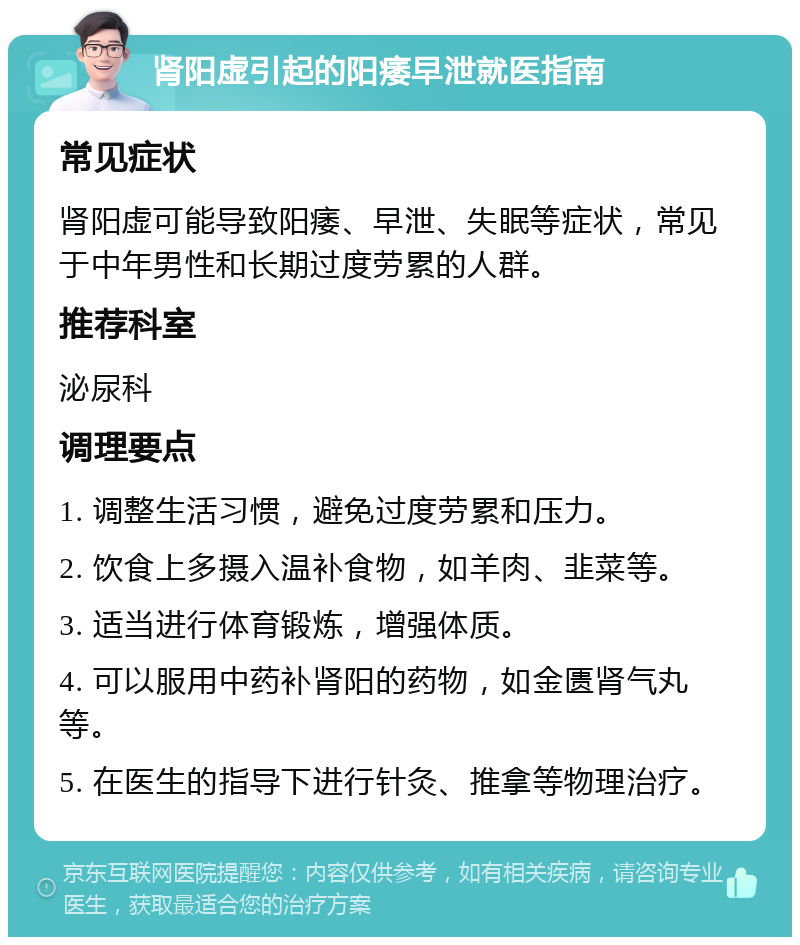 肾阳虚引起的阳痿早泄就医指南 常见症状 肾阳虚可能导致阳痿、早泄、失眠等症状，常见于中年男性和长期过度劳累的人群。 推荐科室 泌尿科 调理要点 1. 调整生活习惯，避免过度劳累和压力。 2. 饮食上多摄入温补食物，如羊肉、韭菜等。 3. 适当进行体育锻炼，增强体质。 4. 可以服用中药补肾阳的药物，如金匮肾气丸等。 5. 在医生的指导下进行针灸、推拿等物理治疗。