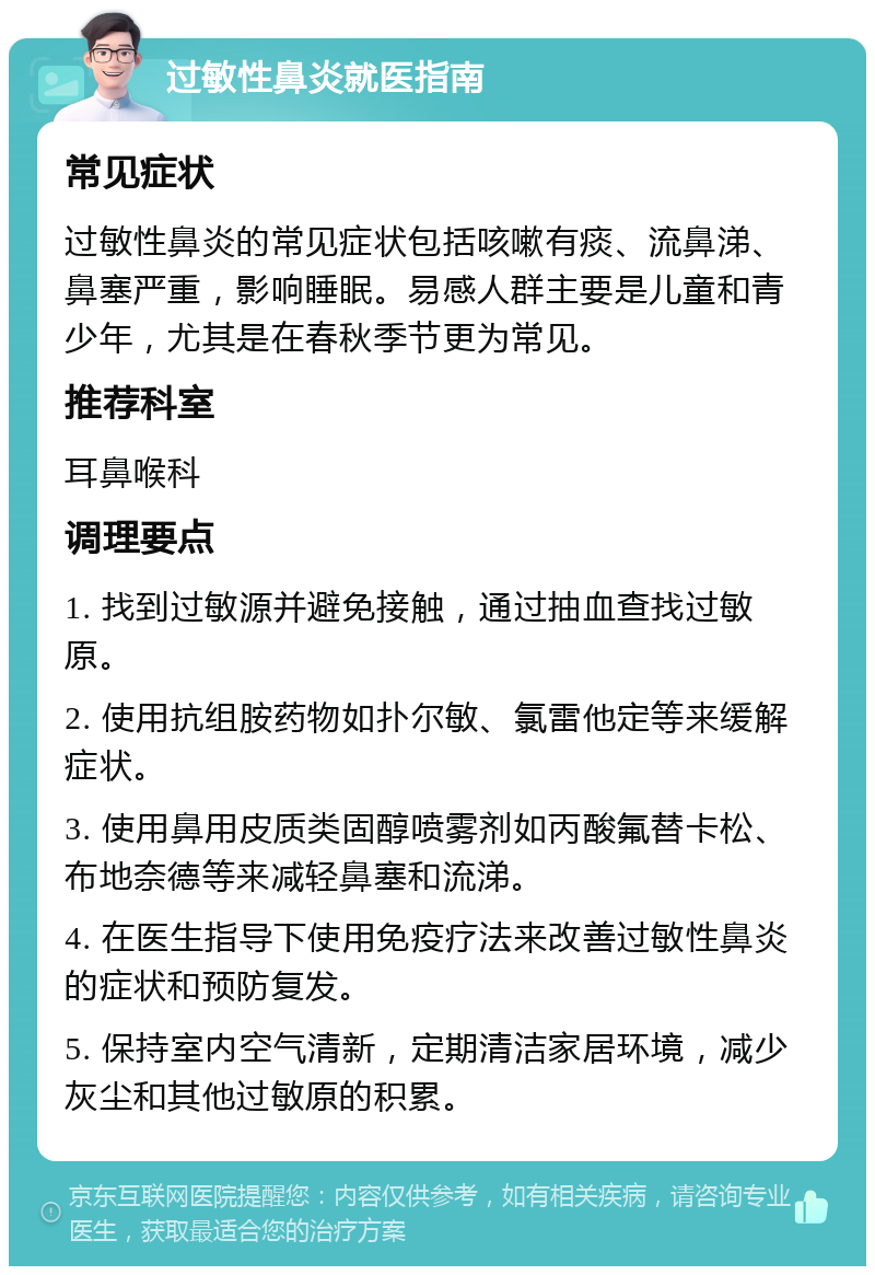 过敏性鼻炎就医指南 常见症状 过敏性鼻炎的常见症状包括咳嗽有痰、流鼻涕、鼻塞严重，影响睡眠。易感人群主要是儿童和青少年，尤其是在春秋季节更为常见。 推荐科室 耳鼻喉科 调理要点 1. 找到过敏源并避免接触，通过抽血查找过敏原。 2. 使用抗组胺药物如扑尔敏、氯雷他定等来缓解症状。 3. 使用鼻用皮质类固醇喷雾剂如丙酸氟替卡松、布地奈德等来减轻鼻塞和流涕。 4. 在医生指导下使用免疫疗法来改善过敏性鼻炎的症状和预防复发。 5. 保持室内空气清新，定期清洁家居环境，减少灰尘和其他过敏原的积累。