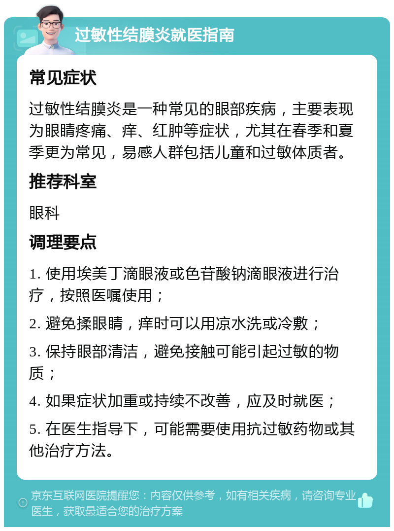 过敏性结膜炎就医指南 常见症状 过敏性结膜炎是一种常见的眼部疾病，主要表现为眼睛疼痛、痒、红肿等症状，尤其在春季和夏季更为常见，易感人群包括儿童和过敏体质者。 推荐科室 眼科 调理要点 1. 使用埃美丁滴眼液或色苷酸钠滴眼液进行治疗，按照医嘱使用； 2. 避免揉眼睛，痒时可以用凉水洗或冷敷； 3. 保持眼部清洁，避免接触可能引起过敏的物质； 4. 如果症状加重或持续不改善，应及时就医； 5. 在医生指导下，可能需要使用抗过敏药物或其他治疗方法。