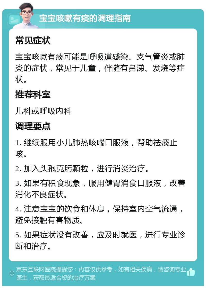 宝宝咳嗽有痰的调理指南 常见症状 宝宝咳嗽有痰可能是呼吸道感染、支气管炎或肺炎的症状，常见于儿童，伴随有鼻涕、发烧等症状。 推荐科室 儿科或呼吸内科 调理要点 1. 继续服用小儿肺热咳喘口服液，帮助祛痰止咳。 2. 加入头孢克肟颗粒，进行消炎治疗。 3. 如果有积食现象，服用健胃消食口服液，改善消化不良症状。 4. 注意宝宝的饮食和休息，保持室内空气流通，避免接触有害物质。 5. 如果症状没有改善，应及时就医，进行专业诊断和治疗。