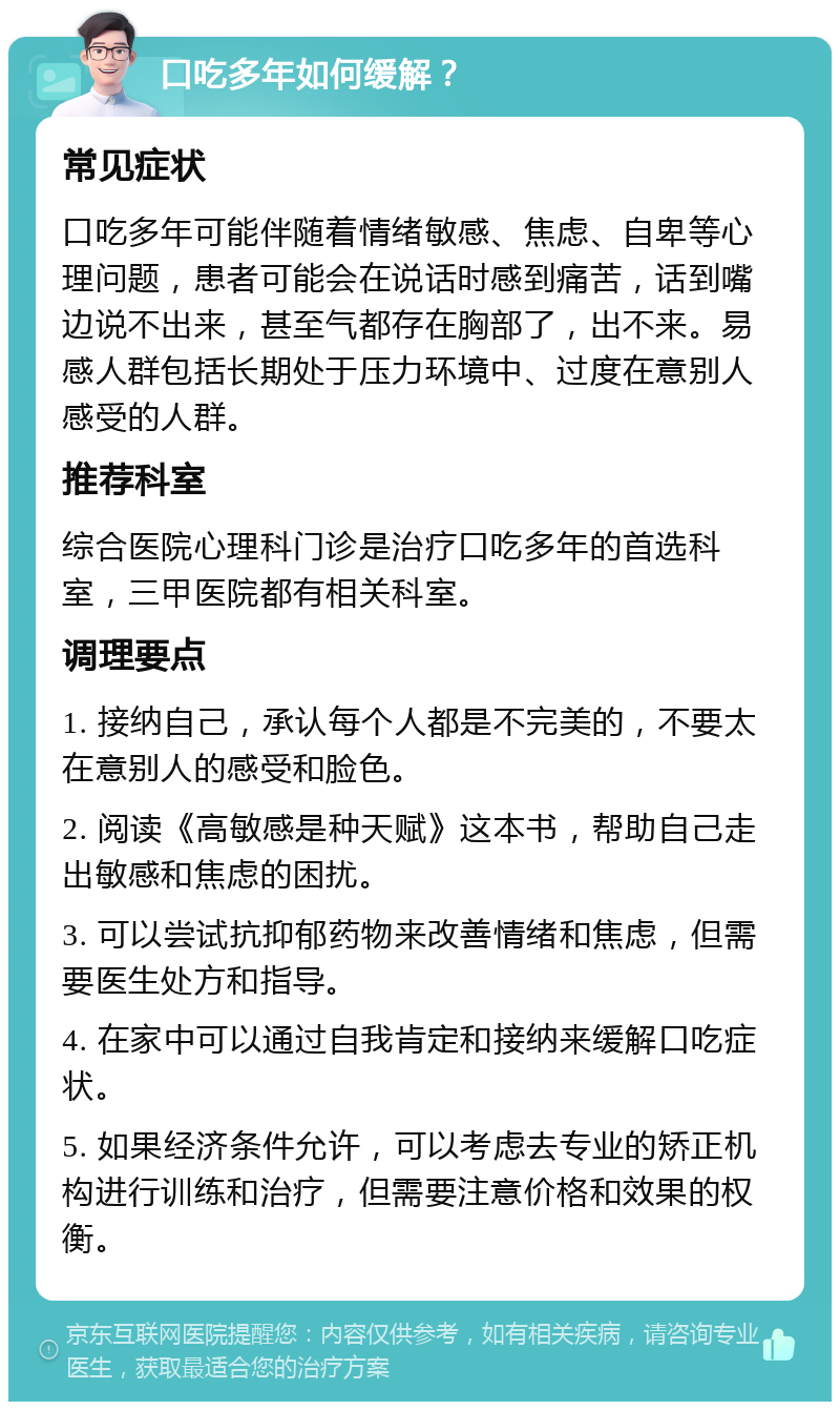 口吃多年如何缓解？ 常见症状 口吃多年可能伴随着情绪敏感、焦虑、自卑等心理问题，患者可能会在说话时感到痛苦，话到嘴边说不出来，甚至气都存在胸部了，出不来。易感人群包括长期处于压力环境中、过度在意别人感受的人群。 推荐科室 综合医院心理科门诊是治疗口吃多年的首选科室，三甲医院都有相关科室。 调理要点 1. 接纳自己，承认每个人都是不完美的，不要太在意别人的感受和脸色。 2. 阅读《高敏感是种天赋》这本书，帮助自己走出敏感和焦虑的困扰。 3. 可以尝试抗抑郁药物来改善情绪和焦虑，但需要医生处方和指导。 4. 在家中可以通过自我肯定和接纳来缓解口吃症状。 5. 如果经济条件允许，可以考虑去专业的矫正机构进行训练和治疗，但需要注意价格和效果的权衡。