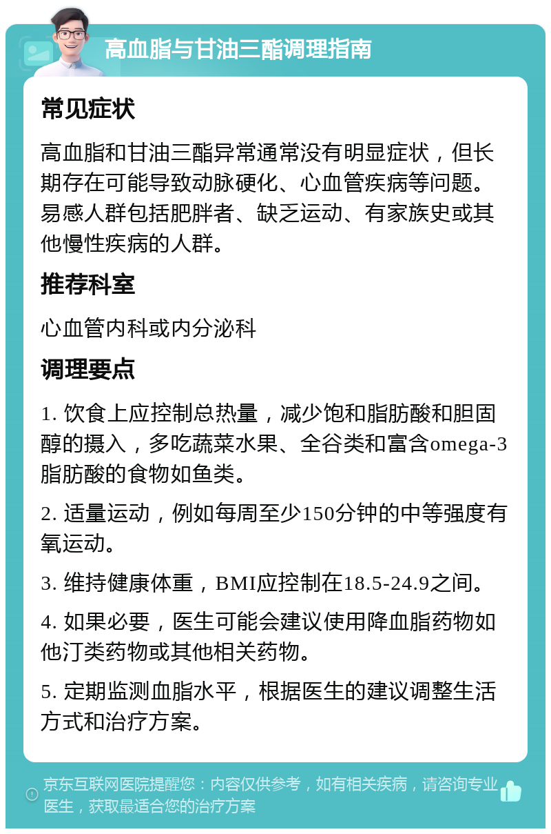 高血脂与甘油三酯调理指南 常见症状 高血脂和甘油三酯异常通常没有明显症状，但长期存在可能导致动脉硬化、心血管疾病等问题。易感人群包括肥胖者、缺乏运动、有家族史或其他慢性疾病的人群。 推荐科室 心血管内科或内分泌科 调理要点 1. 饮食上应控制总热量，减少饱和脂肪酸和胆固醇的摄入，多吃蔬菜水果、全谷类和富含omega-3脂肪酸的食物如鱼类。 2. 适量运动，例如每周至少150分钟的中等强度有氧运动。 3. 维持健康体重，BMI应控制在18.5-24.9之间。 4. 如果必要，医生可能会建议使用降血脂药物如他汀类药物或其他相关药物。 5. 定期监测血脂水平，根据医生的建议调整生活方式和治疗方案。