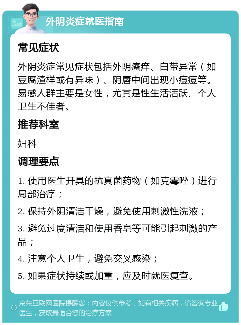 外阴炎症就医指南 常见症状 外阴炎症常见症状包括外阴瘙痒、白带异常（如豆腐渣样或有异味）、阴唇中间出现小痘痘等。易感人群主要是女性，尤其是性生活活跃、个人卫生不佳者。 推荐科室 妇科 调理要点 1. 使用医生开具的抗真菌药物（如克霉唑）进行局部治疗； 2. 保持外阴清洁干燥，避免使用刺激性洗液； 3. 避免过度清洁和使用香皂等可能引起刺激的产品； 4. 注意个人卫生，避免交叉感染； 5. 如果症状持续或加重，应及时就医复查。