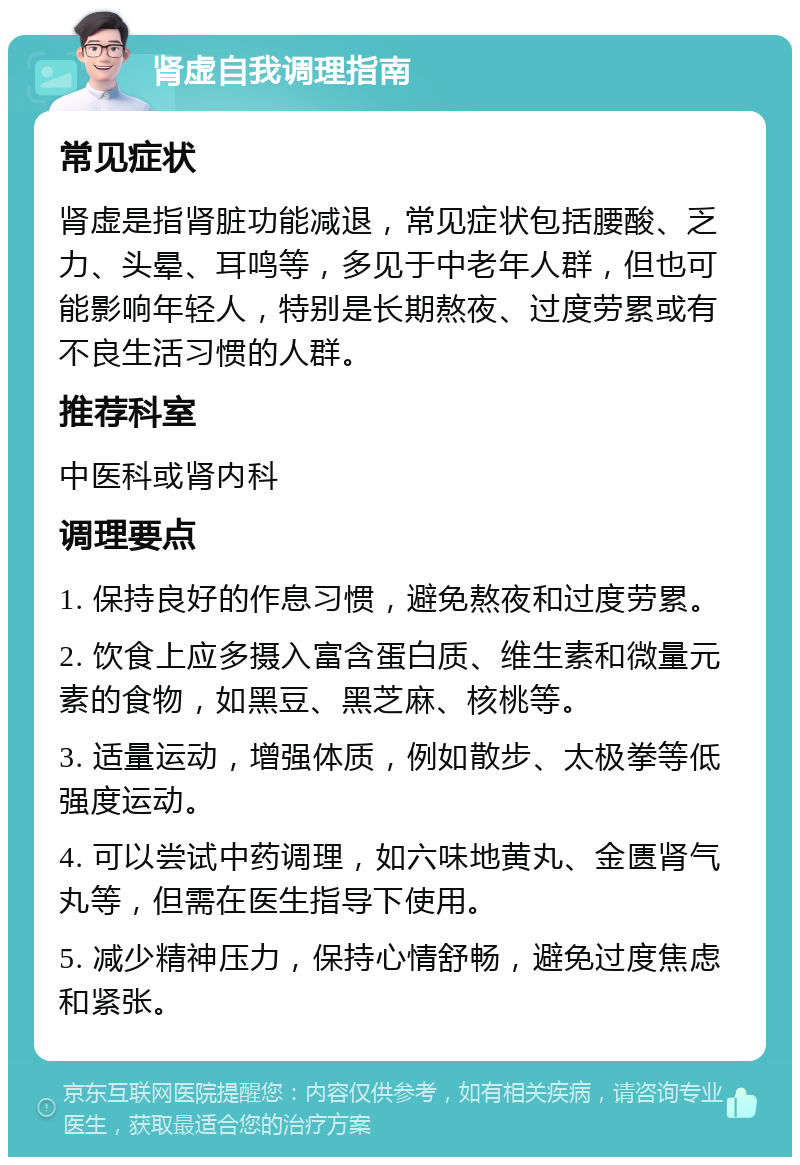 肾虚自我调理指南 常见症状 肾虚是指肾脏功能减退，常见症状包括腰酸、乏力、头晕、耳鸣等，多见于中老年人群，但也可能影响年轻人，特别是长期熬夜、过度劳累或有不良生活习惯的人群。 推荐科室 中医科或肾内科 调理要点 1. 保持良好的作息习惯，避免熬夜和过度劳累。 2. 饮食上应多摄入富含蛋白质、维生素和微量元素的食物，如黑豆、黑芝麻、核桃等。 3. 适量运动，增强体质，例如散步、太极拳等低强度运动。 4. 可以尝试中药调理，如六味地黄丸、金匮肾气丸等，但需在医生指导下使用。 5. 减少精神压力，保持心情舒畅，避免过度焦虑和紧张。