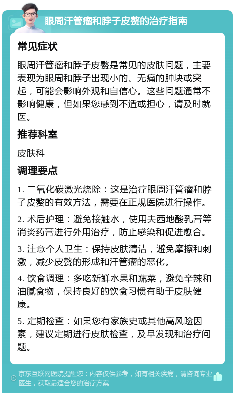 眼周汗管瘤和脖子皮赘的治疗指南 常见症状 眼周汗管瘤和脖子皮赘是常见的皮肤问题，主要表现为眼周和脖子出现小的、无痛的肿块或突起，可能会影响外观和自信心。这些问题通常不影响健康，但如果您感到不适或担心，请及时就医。 推荐科室 皮肤科 调理要点 1. 二氧化碳激光烧除：这是治疗眼周汗管瘤和脖子皮赘的有效方法，需要在正规医院进行操作。 2. 术后护理：避免接触水，使用夫西地酸乳膏等消炎药膏进行外用治疗，防止感染和促进愈合。 3. 注意个人卫生：保持皮肤清洁，避免摩擦和刺激，减少皮赘的形成和汗管瘤的恶化。 4. 饮食调理：多吃新鲜水果和蔬菜，避免辛辣和油腻食物，保持良好的饮食习惯有助于皮肤健康。 5. 定期检查：如果您有家族史或其他高风险因素，建议定期进行皮肤检查，及早发现和治疗问题。