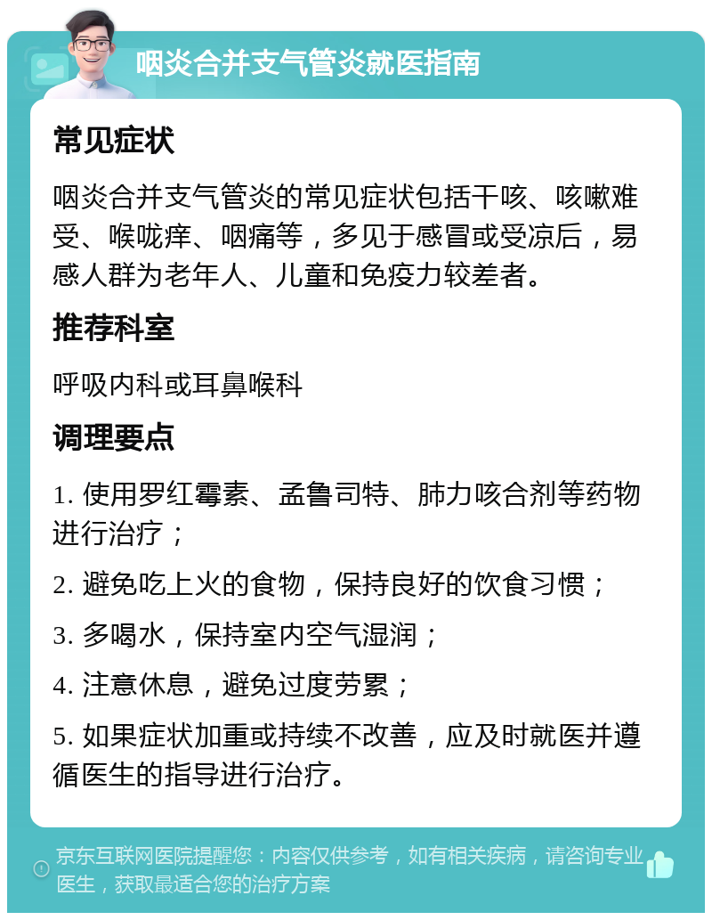 咽炎合并支气管炎就医指南 常见症状 咽炎合并支气管炎的常见症状包括干咳、咳嗽难受、喉咙痒、咽痛等，多见于感冒或受凉后，易感人群为老年人、儿童和免疫力较差者。 推荐科室 呼吸内科或耳鼻喉科 调理要点 1. 使用罗红霉素、孟鲁司特、肺力咳合剂等药物进行治疗； 2. 避免吃上火的食物，保持良好的饮食习惯； 3. 多喝水，保持室内空气湿润； 4. 注意休息，避免过度劳累； 5. 如果症状加重或持续不改善，应及时就医并遵循医生的指导进行治疗。