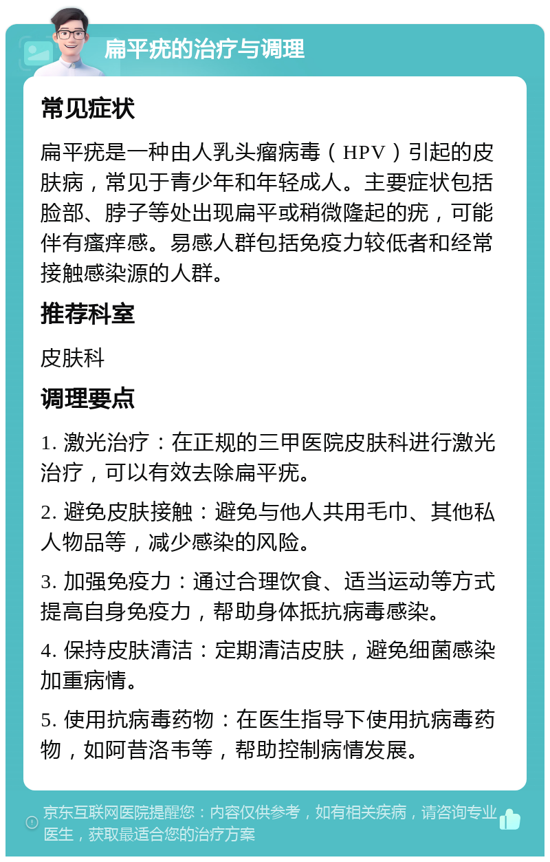 扁平疣的治疗与调理 常见症状 扁平疣是一种由人乳头瘤病毒（HPV）引起的皮肤病，常见于青少年和年轻成人。主要症状包括脸部、脖子等处出现扁平或稍微隆起的疣，可能伴有瘙痒感。易感人群包括免疫力较低者和经常接触感染源的人群。 推荐科室 皮肤科 调理要点 1. 激光治疗：在正规的三甲医院皮肤科进行激光治疗，可以有效去除扁平疣。 2. 避免皮肤接触：避免与他人共用毛巾、其他私人物品等，减少感染的风险。 3. 加强免疫力：通过合理饮食、适当运动等方式提高自身免疫力，帮助身体抵抗病毒感染。 4. 保持皮肤清洁：定期清洁皮肤，避免细菌感染加重病情。 5. 使用抗病毒药物：在医生指导下使用抗病毒药物，如阿昔洛韦等，帮助控制病情发展。