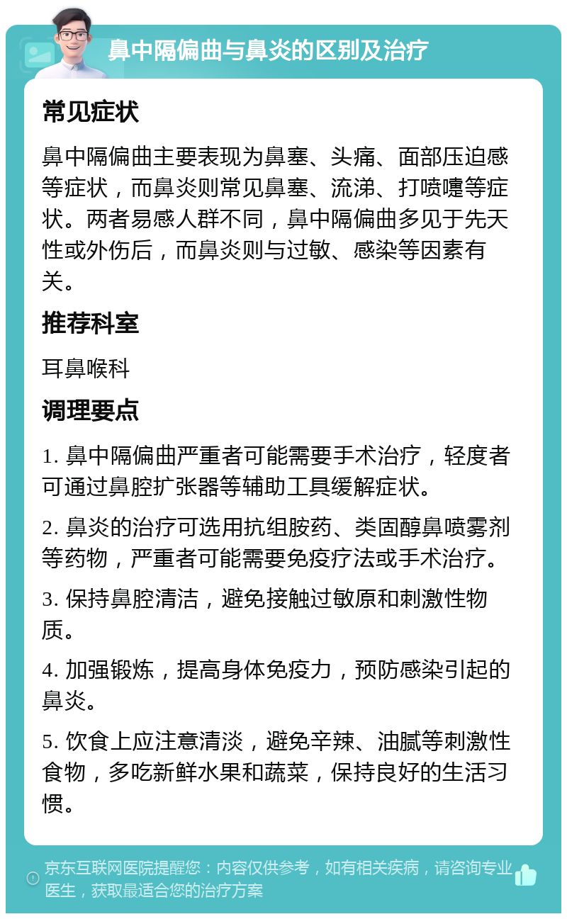 鼻中隔偏曲与鼻炎的区别及治疗 常见症状 鼻中隔偏曲主要表现为鼻塞、头痛、面部压迫感等症状，而鼻炎则常见鼻塞、流涕、打喷嚏等症状。两者易感人群不同，鼻中隔偏曲多见于先天性或外伤后，而鼻炎则与过敏、感染等因素有关。 推荐科室 耳鼻喉科 调理要点 1. 鼻中隔偏曲严重者可能需要手术治疗，轻度者可通过鼻腔扩张器等辅助工具缓解症状。 2. 鼻炎的治疗可选用抗组胺药、类固醇鼻喷雾剂等药物，严重者可能需要免疫疗法或手术治疗。 3. 保持鼻腔清洁，避免接触过敏原和刺激性物质。 4. 加强锻炼，提高身体免疫力，预防感染引起的鼻炎。 5. 饮食上应注意清淡，避免辛辣、油腻等刺激性食物，多吃新鲜水果和蔬菜，保持良好的生活习惯。