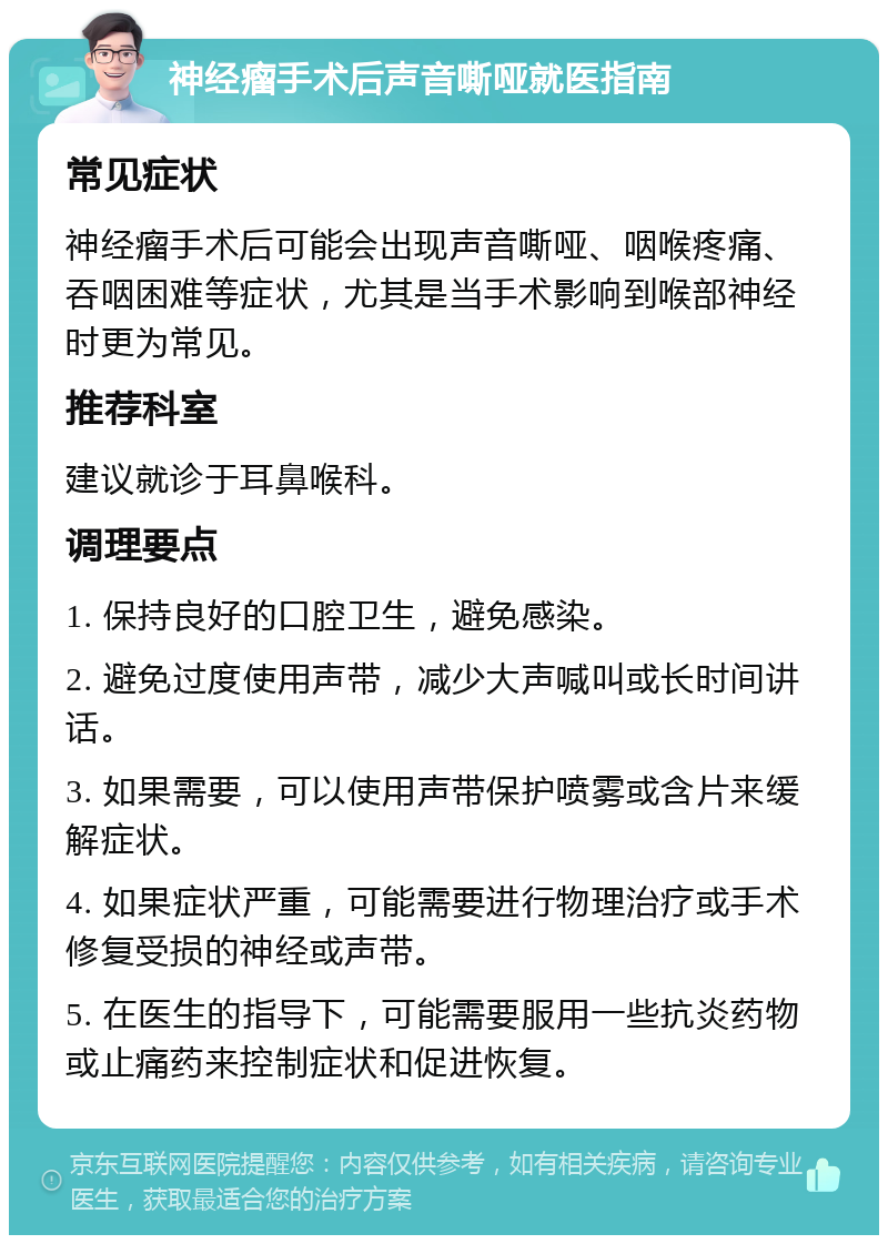 神经瘤手术后声音嘶哑就医指南 常见症状 神经瘤手术后可能会出现声音嘶哑、咽喉疼痛、吞咽困难等症状，尤其是当手术影响到喉部神经时更为常见。 推荐科室 建议就诊于耳鼻喉科。 调理要点 1. 保持良好的口腔卫生，避免感染。 2. 避免过度使用声带，减少大声喊叫或长时间讲话。 3. 如果需要，可以使用声带保护喷雾或含片来缓解症状。 4. 如果症状严重，可能需要进行物理治疗或手术修复受损的神经或声带。 5. 在医生的指导下，可能需要服用一些抗炎药物或止痛药来控制症状和促进恢复。