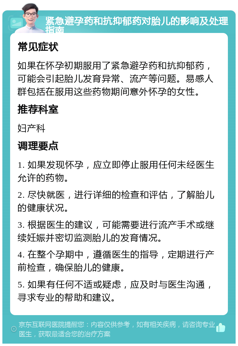 紧急避孕药和抗抑郁药对胎儿的影响及处理指南 常见症状 如果在怀孕初期服用了紧急避孕药和抗抑郁药，可能会引起胎儿发育异常、流产等问题。易感人群包括在服用这些药物期间意外怀孕的女性。 推荐科室 妇产科 调理要点 1. 如果发现怀孕，应立即停止服用任何未经医生允许的药物。 2. 尽快就医，进行详细的检查和评估，了解胎儿的健康状况。 3. 根据医生的建议，可能需要进行流产手术或继续妊娠并密切监测胎儿的发育情况。 4. 在整个孕期中，遵循医生的指导，定期进行产前检查，确保胎儿的健康。 5. 如果有任何不适或疑虑，应及时与医生沟通，寻求专业的帮助和建议。