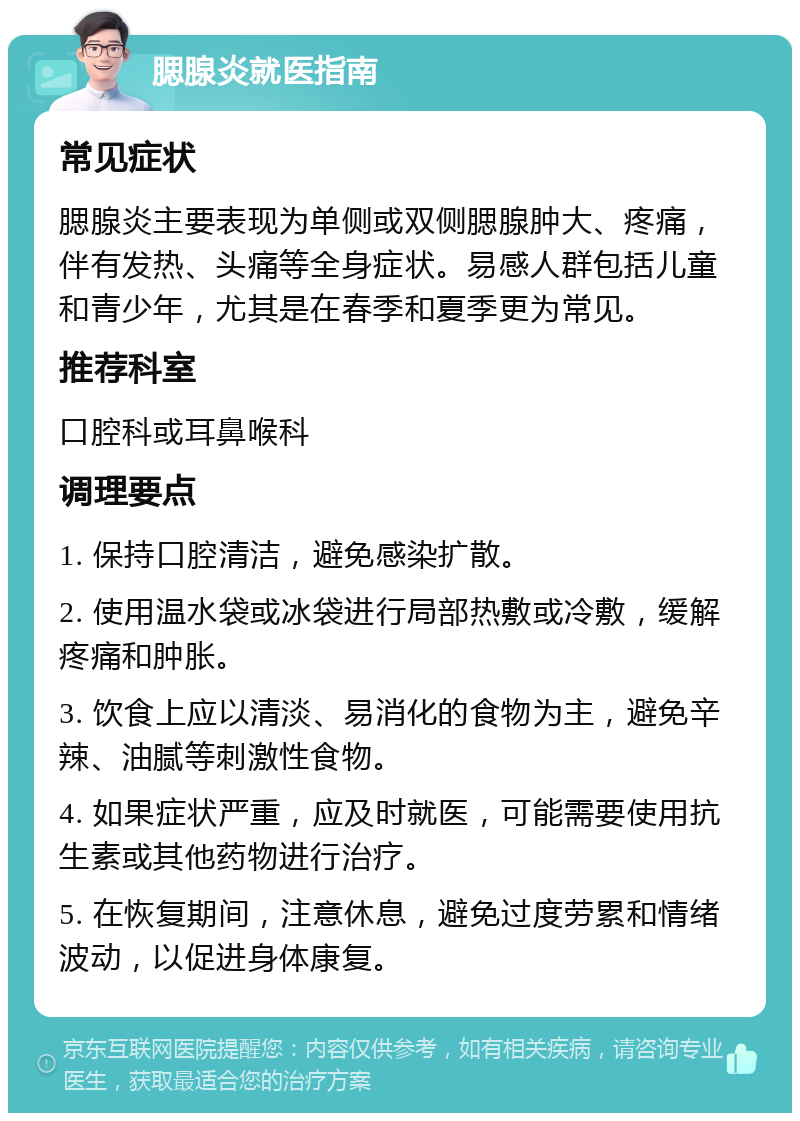 腮腺炎就医指南 常见症状 腮腺炎主要表现为单侧或双侧腮腺肿大、疼痛，伴有发热、头痛等全身症状。易感人群包括儿童和青少年，尤其是在春季和夏季更为常见。 推荐科室 口腔科或耳鼻喉科 调理要点 1. 保持口腔清洁，避免感染扩散。 2. 使用温水袋或冰袋进行局部热敷或冷敷，缓解疼痛和肿胀。 3. 饮食上应以清淡、易消化的食物为主，避免辛辣、油腻等刺激性食物。 4. 如果症状严重，应及时就医，可能需要使用抗生素或其他药物进行治疗。 5. 在恢复期间，注意休息，避免过度劳累和情绪波动，以促进身体康复。